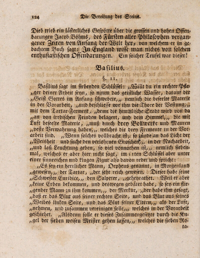 ©ieb trteB ein Idffecltcfjcö ©efpbtte über Die großen unb hoben Offen* barungen 3acob S3oF>mö, beb §&rjlen aller ipbilofophen pergam gener Seiten Pon Slnfang Per QBelt ^etv oon welchem er in ge* Pachtern SMicf) fagt: 3« (Snglanb nnffe man mcbtb pon fo leben entbuftajiifcben Offenbarungen, ©in foidjer Teufel war biefer! 23aftliu$. §. ii. SBrtftltuö fagt im fiebenben 0d)lüfTel: „SSitlt tu ein rechter ^ffe* >,ger Deiner Slebeit fepn, fo nimm bab geiftlid>e äßaffer, Darauf Der ,,®eig ©offeb im Slnfang fcbmebete,,, neutlid) Die befeefte Materie in Der Vorarbeit, „unb befcbtiefte oor il>m Die Shore Der Sßegttng,,, mit Dem £artar*§erment, „Denn. Die bimntlifd)e @tabt rnirb oon Da //an oon irrbifcben ^einDew belagert, unD Dein Fimmel,,, Die mit fuft befeefte Materie, „mug Ditrd) brep 2?cll\rerfe unb Mauren „oege Sßermabrung haben,,, melcbeb Die brep Fermente in Der Sßor* arbeit finb. „SOBenit folcbeb ooübrad)t ig>. fo ^uitDe an Daö £id)t Der „SSeibbeit unD fucbe Den oerlobrnen ©tofcbenf,, tn Der 9?ad)arbeif, „unb la§ £eud)tuitg geben, fo »iel oonnbtben ig,„ peinlich fiebern mal, meld)eb er aber hier nicht fagt, im uten ©dduffel aber unter einer ftitnreicben unb fingen §igut alfo Daoon reDet unD fpricbt: ,,©b fep ein berrlidjer 53lann, Drpbeub genannt, in ©lorgenlattb „gemefen,,, Der Sartar, „Der fcbr reich gemefeu. ©iefer habe feine „@d)tt>eger ©urtbice,,, ben@alpeter, >,gef)epratbet. ©Beil er aber „feine ©rbett befommett, unD Debmegeit gebätet habe, fo fep ein gie* „genber 50?ann ju if>m fommen,,, Der ©Jerfttr, „Der habe ihm gefagf, „Dag er bab 33 lut atib feiner rechten @eite, unD bab 33lut aub feineb „©Beibeb linfeit ©eite, unD Dab S3lnt feiner ©Itern,,, alb Der fuft, „nehmen, unD jufammeu »ereinigen folle,,, loeldjeb in Der Vorarbeit gefd)iel)et. „Sllbbenn folle er biefeb Sufammengefeiste Durch Die 3fu* /,gel Der fieben weifen Steiger geben lagen,,, meldjeb Die fieben üto*