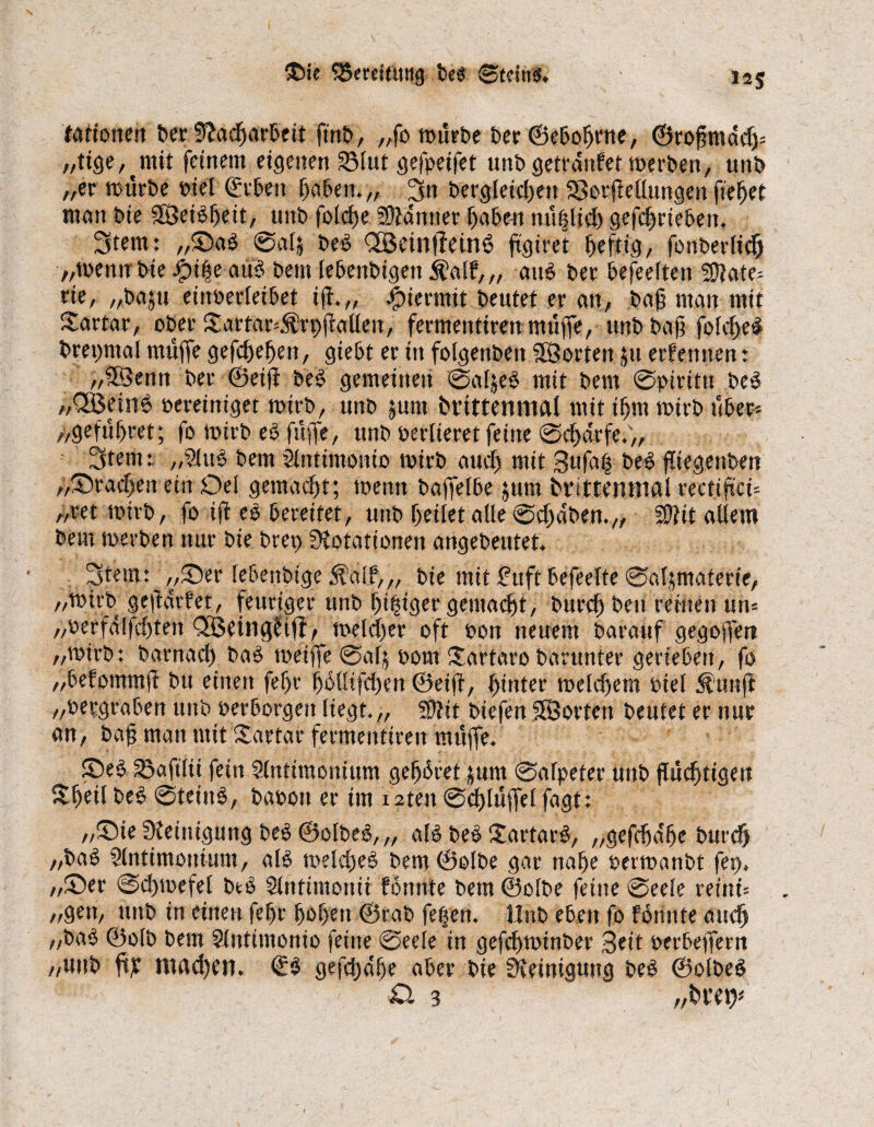 ®ie ^Bereitung bei Steinl. 125 tartonen ber Stacharbeit ft'nb, „fo mürbe ber ©ebohrne, ©rojjmddj* „tige,^mit feinem eigenen Vlut gefpeifet unbgetrdnfetmerben, unb „er mürbe btel ©eben haben.,, Sn bergleicfjen Verkettungen fielet man bie Steilheit, unb fotefje Scanner haben mißlich getrieben. Stern: ,,©al @al| bei CfBeintleinl fiötret heftig, fonberlidh „mena bie dpiheaul bem lebenbigett $alf, „ aul ber befeelten Mate¬ rie, „bajti eittöerleibet ift„ hiermit beutet er an, baß man mit Sartar, ober ©artar=$rt)katten, fermentirenmüffe, unb bag folchel brepntal muffe gefchefjett, giebt er tu folgenbeit SBortenju erfernten: „SÖenn ber ©eifi bei gemeinen ©aljel mit bem ©pirittt bei „QBetnl bereiniget mirb, unb junt brittenmal mit ihm mirb über- „geführet; fo mirb el füffe, unb berlieret feine ©chdrfe.,, Stern:. „9iul bem Slntintonio mirb auch mit Sttfai bei fliegenben „©rachen ein Del gemacht; meint bafietbe jum brittenmal rectiftci- „ret mirb, fo ijf el bereitet, unb geilet alle ©chdben.,, SD?it allem bem merben nur bie bret> Siotationen angebeutet Stern: „©er lebenbige d?a!f,„ bie mit £uft befeelte ©aljmaterte, „mirb geftdrf'et, feuriger unb beiger gemacht, burch beit reinen un= „berfdlfchten Qfßeingtiff, melcher oft bon neuem barauf gegoffett „mirb: barnach bal meiffe @alj 00m ©artaro barunter gerieben, fo „befommft btt einen fef>r hhttifchen ©eiff, hinter melchem biel $unji „bergraben uttb berborgett liegt.,, 2D?it biefen SBorten beutet er nur an, bag man mit©artar fermentiren müffe. ©el Vafilii fein Slntimonittm gegbret fttm ©afpefer unb flüchtigen ©heil bei @teinl, babott er im r 2tett @chlüffel fagt: ,,©ie Steinigung bei ©olbel,,, all bei ©artarl, „gefcha'he burch „bal Slntimontum, all melcgel bem ©olbe gar nahe bermanbt fei), „©er ©cgmefel bei Slnfintonii fbunte bem ©olbe feine @eele reint . „gen, ttnb tn einen fegr hohen ©rab fefjen. Hub eben fo fönnte auch „bal ©olb bem Slittimonio feine @eeie in gefchminber 3eit berbeffern „unb ft£ machen. ©I gefcgdfje aber bie Steinigung bei ©olbel £1 3 /MW I