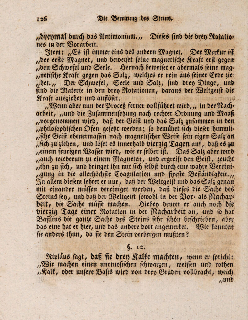 „btet)ma( burd) t>ad Sfntimonium. „ Siefen jtnb bie bret) Stofatio* neö in ber Vorarbeit. ^tem: „Kb ift immer eittb beb attberu tDlaguet. ©er üttetfur tff „bet erffe SOfagnet, unb beweifet feine magitettfche Äraft erjt gegen „ben Schwefel unb Seele. ipernacfj beweifet er abermals feine mag* „netifche $raft gegen bab 0al&, welcheb er rein aub feiner Krbe &ie* „bet.,, ©er Schwefel, Seele unb 0al&, ftnb bret) ©inge, «nb finb bie Materie in ben bret) Stotationen, baraub ber SSÖeltgeift bie ^raft aub$iehet unbauftöfet. „ISenn aber nun ber9>rocejj ferner oofl führet wirb,,, in ber9?adj* orbeit, „unb bie 3ufammenfe|uitg nach rechter Orbnung unb SOtaaß „oorgenommen wirb, bah ber Oeifl unb bab 0al$ jufammett in ben „philofophifdjen Ofen gefegt werben; fo bemühet ftd) biefer fjimmli* „fcbe &ei(i ebenetmaffen nad) magnetifcljer Sßjeife fein eigen @«4 att „ftd) ju sieben, unb lofet eb innerhalb biersü} Xagm auf, bahebfr« „einem feurigen SKJafifer wirb, wie er feiber ijt. ©ab Salj aber wirb „auch wieberum ju einem 5D?agneteit, unb ergreift t>en ©eifl, jeud)t „ifjtt $u ftch, unb bringet tfjn mit ftd) felbft burd» eine wahre SÖereinf „gung in bie allerhbchfte Koagulation unb ftyejie S3e|fditbigfeit.„ 2fn allem btefern lehret er nur, bah ber SBeltgeift unb ba$@al& genau mit einattber muffen bereiniget werben, bah biefeb bie Sache beb Stetnb fet), unb bah ber SSSeltgeift fowohl in ber 23or; alb Nad)ar* beit, bie Sache muffe machen. Riebet) beutet et aud) noch bie tntv$i$ Xacje einet Stotatton in ber Nacharbeit an, unb fo hat Söaftliub bie gatt&e Sache beb @teinb fehr fd)btt befdwieben, aber bab eine hat er hier, unb bab anbere bort angemerfet. 3ßie fonnten fte anberb thun, ba fte ben Stein perbergen muhten? §» 12. ütipidub fagt, bah fte bret) $alfe machten, wenn er fpridjft „'SÖir machen einen unctuoftfchen fchwatjen, weiffen unb rothen „$atf, ober unfere 28aftb wirb Pott bret) ©rabett oollbracht, weid)