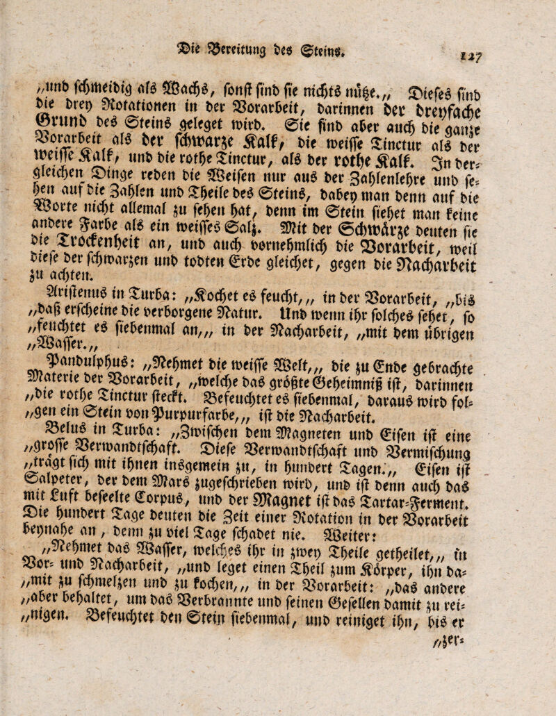®ie Bereitung t>cs @t?tnö. l2? ,,mib fchmeibig als Söacbs, fonff ftnb fie nichts nut|e,„ £>iefeS fmb ote l>rei) ytofafionen in ber Vorarbeit, barimten bet brenfadbe ©nwb beS Stein* Mlegct wirb. 0ie ftnb aber auc^ biegame 5bo;«Bett dB bei* fcfeWftrje jftaff, bie tveiffe Sinctur als bet twtfTe $alf/ unb bie rotbe Stuctur, als ber rotbe Äalf. 3n ber* öletd&ctt £>tnge rebett bte 58etfen nur aus ber Sabfenlebre mtb fe* |eit auf bte 3a|fett unb Steile beS 0teinS, babep man benn auf bte xßorte nicht allemal ju febett bat, benn tm 0tein fielet man feine hIfS.Fi!6«, S cm wc^eö ** ©iwÄrje beuten fie vte Xiocreni)ett att, unb aud) twttefjmttdfj bte Verarbeit, mü TA®*™ U,,t> SWt$«t, gegen bie ^aiat'bett Sirifienugin Xurba: „kochet eS feucht, „ in ber Vorarbeit, „bis „bah erfebetne bte verborgene Statur. Unb n>enn ihr folcbeS febet, fo „tetJcbtet eö ftebenmal an,,, in ber Nacharbeit, „mit bem ttbrigeu PanbulpbuS: „Nehmet bietvetfle SEÖert,„ bie *u€nbe gebrachte „melche bas grbbte©ebetmnigt|t, baritwett „bte rotbe Stnctur jlecft. §8efeuebtet es ftebenmal, barauS roirb fof* „gen ein 0tetn von Purpurfarbe,,, tjl bte Nacharbeit. S3eluS in Surba: „Stvifcben bem Magneten unb €ifett iff eine „greife ®erwanbrfcbaff. £)tefe 33ertvanbtfchaft unb SSermifchuna ^tragtftch «**t ihnen insgemein tu, in bunbert Sagen.',, ©ifett iff rVe!2 mm lugefebrieben tvirb, unb iff benn auch baS mit £:uft befeelte Corpus, unb ber SNagnet iff baS Sartar^erment. ®te bunbert Sage beuten bie Seit einer Notation in ber Vorarbeit bepnaße an, benn tu viel Sage febabet nie. Leiter; „Nehmet baS Spajfer, tveldjeS ihr in *tvet) Steife gewertet,,, tu S3or= unb Nacharbett, „unb leget einen Sbeil tum it’Srper, tbit ba* „mit pt febmefjen unb tu foeben,,, in ber 23orar5eit: „baS anbere „aber behaltet, um baS SSerbrannte unb feinen ©efellen bamit tu rei= „mgen, befeuchtet ben 0tein ftebenmal, mtb reiniget ihn, btS er