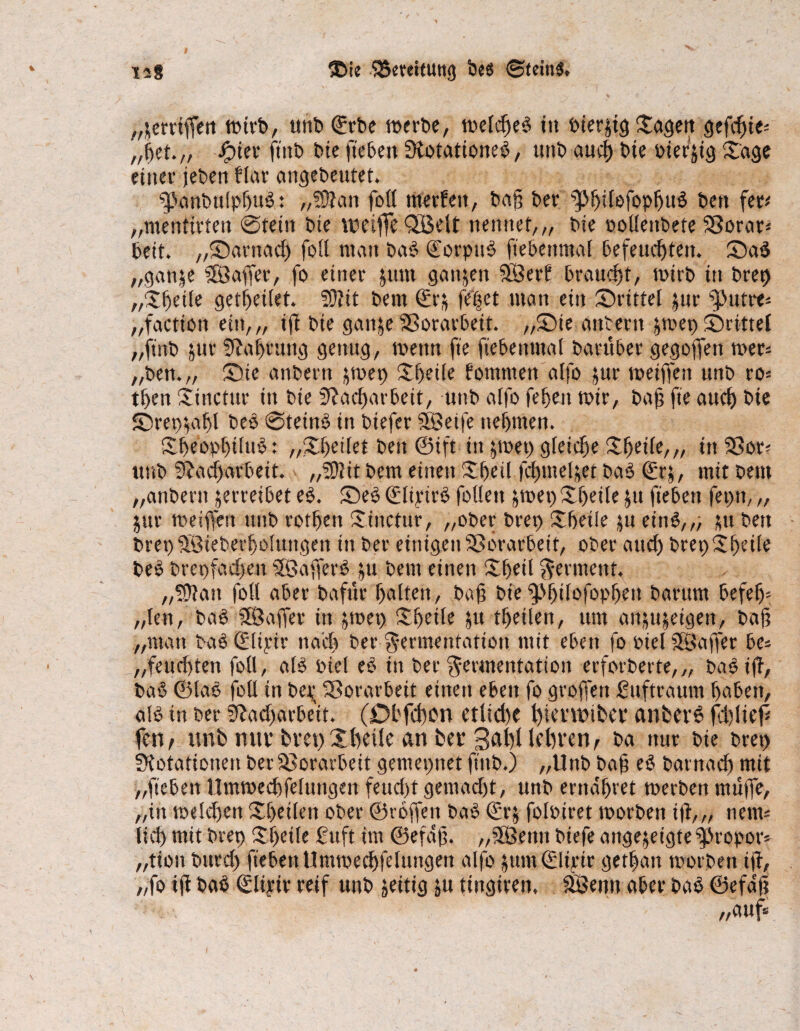 „griffen wtrb, unb <^rt»e werbe, weldjeb üt Oierjtg Sagen gefcfjte* „pet.,, Jjpier ftnb bie ft eben Notationeb, ttttb auch bie oiefjig Sage einer jeben flar angebeutet. g>anbu(phub: „93?att foll nterfett, baft ber ^philofophttb bett fet# „mentirten ©teilt bie weifte Qöelt nennet,,, bie öoüenbete 23orar* beit, „©arnad) foll man bab €orpnb ftebenmal befeuchten, ©ab „gatt^e 2Ö affet, fo einer juttt ganzen SBerf braucht, wirb in brep „Spelle getpeilet. N?it bettt ©r& feßet man ein ©ritte! jur ^ntre* „factiott ein,,, ift bie ganje Sßorarbeit. ,,©ie anbertt &wep ©ritte! „ftnb jur Nahrung genug, wenn fte ftebenma! barüber gegoffett wer* „ben.„ ©te anbertt &wep Speile fommett alfo jur weiften unb ro= then Stnctur in bie Nacharbeit, unb alfo fehen wir, bajj fte auch bie ©rep^apl beb ©teinb in biefer SSeife nehmen. Sheoppilttb * „Spetlet beit ©ift in jwep gleiche Speile,,, itt SSor* unb Nacharbeit. „Nlit bem einen Speil fcpmeljcr bab (grj, mit beut „anbertt jerreibet eb. ©eb Qflipirb füllen $wep Speile $u ftebett feptt, „ $ur weiften unb rothett Stnctur, „ober brep Spetie |u eittb,,, stt bett brepSBieberpolungett in ber einigen Vorarbeit, ober auch brep Speile beb brepfaepen SSßafterb ju bem einen Speil Ferment. „Nlatt fo« aber bafttr holten, baft bie ^ppilofoppeit baritrn befep* „len, bab SBSaffer in &mep Speile ju tpeilen, um an^eigen, baft „man babQcltpir nach ber Fermentation mit eben fo oie! SSafter bc- „feuc!)ten foll, a(b Pie! eb in ber Fermentation erforberte,„ bab ift, bab ©lab foll in bet,; Vorarbeit einen eben fo groftett Sttftrautn haben, alb tn ber Nacharbeit. (Dbfcfton etlid)e t)tcv\t>ibcv anfcevb fdftieft fett, tmb mit’ bvet) ©heile an her Saht lehren, ba nur bie bret) Notationen ber Vorarbeit gemepnet ftnb.) „Unb baft eb bat nach mit „ftebett Umwechfeluttgen feucht gemacht, unb ernähret werben muffe, „itt welchen Spellen ober ©toffett bab €rj foloiret worben ift,,, ttetw lieh mit brep ©teile £uft im ©efaft. „Söettn biefe angejeigte ^Jropor»- „tion bttref) ftebett Umwechfeluttgen alfo üum0irtr gethan worben ift, „fo tft bab ©liyiv reif unb zeitig ju tittgirett. äöentt aber bab ©efaft