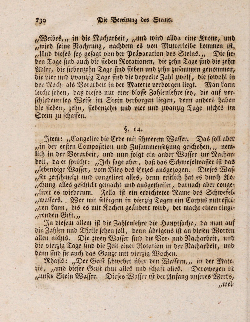 $te SöertttHttg 5*« ©tein«. rgo //5ß5ei6eS, „ ttt bie Dacfjarbeit, „«nt) mirb allba eine $eone, mtb „mirb feine Dachrung, nähern e$ oott ?9?utterlei5e fomrnen iff* „Unb biefeg fep gefagt Pott bee $>eaparation beS 0tein$.„ Sue ftie* ben Sage ft'ttb auvt t>ie ftebett Dotationen, bie jeffn Sage fttib bie jefjtt llbfer, bie jiebenjefjn Sage ftnb fteben unb &ef>n jufummen genommen, bie hier unb jman^ig Sage ftnb bie hoppelte 3af)l &mblf, bie fotpohl in bee alb Sorarbett in bee Materie perborgen liegt. Dian fann leicht feiten, baf biefeO tute eine bloffe Bahlenlehre fep, bie auf oer= fchtebetrerlep SSßetfe im ©tein oerborgeii liegen, benn attberO hüben bie fteben, jefht, ftebenjefw uttb Piet ttttb jmattjig Sage tticfjt^ im »Stein $u fcfjaffetu §. 14» 5tem: „©ongelire bie Qürbe mit fernerem DBaffer, S)aS foll abee „in bee eefiett ©ompofttton unb 3ttfammenfe|ung gefdjel>en,„ nein* lieft in bee föoeaebeit, unb nun folgt ein anbee SBaffee jtte Dacf)ar= bett, ba ee fpricbt: „3<t fage abee, baf? ba§ 0ebtpefeltpaffer ijt ba$ „lebenbige SBJaffer, Pont Step beb <£rjeb attbgejogen. ©iefeO fSÖaf- „fee jerfcfjmeljt uttb coitgelieet alleO, benn erblich f>at eO bued) 5?o= „chuttg alles gefchicft gemacht unb auögetheilet, baenacl) abee cottge* „lieet eb tpiebeettnt. $etla ift ein erbtchteter Dame beS 0chn>efeb „toafjere.... SfÖee mit felbigem in Pieejtg Sagen ein CorpuS ptttreftcü „een f'attn, bis es mit Wochen geanbert rnieb, bee macht einen tingi- „eenbett ®ift.„ 3» biefem allem tft bie Bahlenlejjre bie Jpauptfaclje, ba matt auf bie SaMen unb Steile fehen foll, benn ftbrigenS ijl an biefen SSßorten allen nichts. S>ie jrnep Söajfee ftnb bie Sßoe= ttttb Dacharbeit, unb bie pieejig Sage ftnb bie Beit einer Dotation itt bee Dacharbeit, unb benn ft'ttb fte auch baS ©anje mit pierjig SSocfjen. DhaftS: „S)ee @et(b fchtoebet über ben SÖaffeen,„ in bee Wlate- eie, „unb biefee ©etjl thut alles ttttb fchaft alles. S)eeomegett tji „unfee 0tein ^Baffer. £>iefeS$3 affe r ift berSlnfang unteresSSJerfS, im?