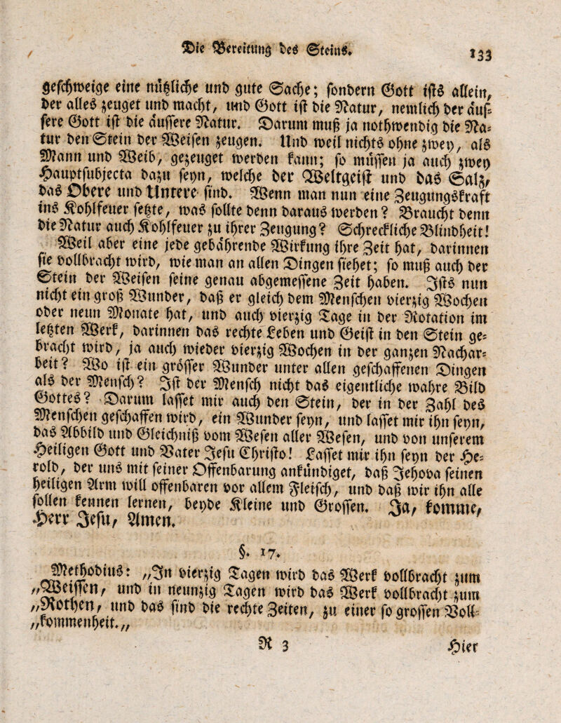 $ie QSereifung De« @tdtt$. *33 gefcfjmeige eine nu|fidje unD gute ©acfje; fanDern ©ott ifß aßein, Der aße$ jeugef unD macßt, mit» ©oft tff Die «ffatur, nemfidj Der auf* fere ©ott ifi Die duffere 5ffatur. Sarunt muß ja notfjroenOig Die «ffa= tur Den Stein Der «Seifen jeugen. UnD rneil nicßtö oßne jmei), aß Sjfann unD ffÖeil, genüget rnerDen faun; fo muffen ja aucf) gmeo #auptfu6jecta Datu fet)n, mefcfje Der OBeltgcifi unD Da6 ©ah, Da§ Otere unD Untere ftitD. «Senn man nun eine Beugunglfraft «nö Äoßlfeuer fe|te, ma$ faßte Denn Darauf merDen? 23raudjt Denn Die|Jatur aucf) loffffeuer tu ifjrer Beugung? ©ffrecfficße^finDßeit! SSetl afer eine jeDe geldßrenDe «Sirfung tf>re Beit fjat, Darinnen Je ooßlracf)t mirD, mie man au aßen Singen fiefjet; fa muß aucf) Der Stein Der SSeifett feine genau aßgemeffene Beit fjalen. 3fß mm mcf)t ein groß SSunDer, Daß er gleicf) Dem Üftenfcßeu »fertig «Socßeu oDer neun Monate fjat, unD aucf) »ierjig Sage in Der Dotation im leiten SSerf, Darinnen Da$ recljte feien unD ©eiff in Den ©tein ge-- Dracfjt nnrD, ja aucf) mieDer »fertig SSodjen in Der ganten «f?adjar= Dett? «So iff ein groffer «SunDer unter aßen geraffenen Singen aß Der «DJenfcf)? 3ft Der «Ofenfcß nidjt Da$ eigentliche t»af>re ^ifD tootteö? Sarunt laffet mir aucf) Den ©tein. Der in Der Bafjl DeS enfcfjen gefc|affen mirD, ein «SunDer ferm, unD faffet mir tön fenn, Daö SfllifD unD ©feicßniß »om jSefett aßer SSefen, unD »on unferem fettigen öott unD SSater 3sefu ©fjriffo! faffet mir ifjn fepn Der Jjpcs rolD, Der utß mit feiner Offenlarung anfünDiget, Daß 3e|ooa feinen petftgen 9(rm toiß offenlaren »or aßent ^leifff, unD Daß mir ifjn aße Im- leff Sen ^ ÄWne m 3*/ fomroc, §• 17. ... j t . SJtet&oDiu«: „3n »fertig Sagen rnirD Da$ «Serf »oßlracfjt tum » lfen' unt> 111 rt<un'*{® £«#»* K>irD Da$ «Serf »oßlracßt tum „yjotl)en, unD Da$ ftnD Die rechte Beiten, ju einer fo groffen SSoff /,romment)eitv/ ^3 Äier