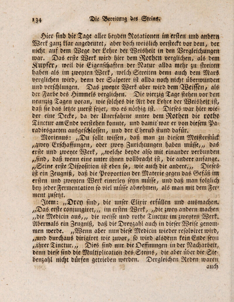 *34 iDie Sßmittntj} bes ©tetttf; / #iet ftnb bte Sage aller begbeit fftotationett tm erfTett ttttb atibem SSÖerf ganj flat- angebeutet, aber bod) meiblid) oerfleclt bot betn, bet nicht auf bem 3Öege bet £elfte bet 5E0efbhe.it tu ben Sßergleicbuttgett loat. Sab erfte SSBerf mitb fjtet bem 9?0t()en oerglid)en, alb bem Ä'ttpfClV meil bie ©genfdjaftett bet 9?atur allba mef)t $u flreitett haben alb im fmepten fJBerf, meid) @tretten bemt aud) bem SDtarb öerglichett mirb, bemt bet ©alpeter ifl atlba noch nid)t ttbermunbeit unb oeefcblungett. Sab fmepte SEßerf aber mirb bem QLÖeiffen ^ aB bet Jarbe beb JjptmmeB oerglid)en. Sie oierfig Sage flehen bot bett neunzig Sagen boran, mie fold)eb bte 21 rt bet £ef)te bet SEßeibheit ifl, ba§ fte bab leide fuerfl fettet, mo eb nothtg tfl. Siefeb mar hier mie* ber eine Seele, ba bet Uiterfa&tne unter bem 9?0tl)en bte votffb Stnctur am(gnbe betflehen Ponnte, unb bamitmar et bon biefern rabtebgattett aubgefcbloffett, unb bet €f)ertib flunb bafüt. SDloriettub: „Su follt mifTen, bah matt ju btefem SEttetfierftücf „frnet) <£rfd)affuttgett, ober jmep Burtchtuttgen haben muffe,,, bab erfle unb fmepte 5ßerf, „melche bepbe alfo mit etnauber berbunbett „ftnb, bah menn eine unter ihnen boübracht tfl, bie atmete anfange. „@eine erfle Sifpofttion ifl eben fo, mie auch bie anbere.,, Siefeb- tfl ein Beugnih, bah bie Proportion bet Materie gegen bab @efäf; tm erflen unb fmeptett SÖerf einerlei) fet)tt muffe, uttb bah man folglich bet) febet Fermentation fo biel muffe abnehmen, alb man mit bem Jet3 ment jttfe|t. 3tem: „Step ftnb, bie uttfer (glirir erfüllen unb aubtnachett. „Sab erfle conjungitet, „ im erflen SSBerP, „bie jmet) anbertt machen „bie 50?ebicin aub,„ bie meiffe unb rothe Sittctttr im jmeptett 5Eßerl. SlbermaB ein Beugnih, bah bie Step,fahl auch in liefet 5lBeife gettotm men metbe. „$ßenn abet mm biefe SDlebicttt mieber refohnret mirb, ,>unb butchaub birigtret mte fubor, fo mtrb albbettn feiiiQätbe feptt „ihrer Sinctur. „ ; Sieb ftnb nur bie Deffituttgen in ber 9lad)arbeit,. bemt biefe ftnb bte SEtultiplication beb (Steittb, bie aber über bie @ie= benjahl nicht bürfen getrieben merben. Sergleichen Sieben märe« . / ; and)