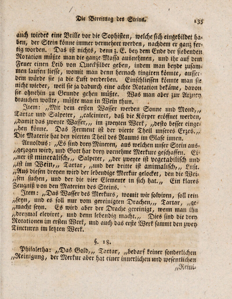m wiebef eine 33rifle bor Me ©opgißen, tt>efc$e ftcß emgc6ifbet ga* 6eii; ber @tein fdnne immer bermegret werben, nacktem er gan^ fer-* % worben. Sab iß ntcgtb, Denn j. ©. Md Dem ©nbe t>er fiebenben Rotation mußte man t>ie gan$e Sttajfa aubnegmen, unb igr auf Dem fetter einen 2cib fcoit Cluecfftlber gefcen, intern man tepte jufanis men laufen liege, womit man Denn gentacg tingireit föttnte, auffers Dem würbe fie ja Die Mt berberbeu. ©infcglieffen «nute man fit mct)t wieber, weil fie ja baburcg eine acgte Dotation bebaute, baoon fie ognegiu ju ©rtmbe gegen mußte. Söab man aber tur Sir mm braucgen wollte, mußte man in SSein tgun. Stern: „5)?it Dem erßen Söaffer werben @onne unb 50Jonb,„ Tartar unb Salpeter, „calctniret, baß Die Körper eröffnet werben, „Damit babjwepte SÖajfer,,, im jwepten SÖerf , „beßo befier einge; A>gen rönne, Sab gement iß ber bierte £geil ttnfereb ©r*eb. „ S5ie Materie gat ben vierten £geil beb Staumb im ©lafe innen. Slrnolbub: ,,©b ftnb Drei) Sftineren, aub welken unfer ©teilt aub» „gezogen wirb, unb ©ott gat bret) bornegme SDlerfure gefcgaffen. ©t= ni • !Sin?ca^% ®öIPeter' //ber jwepte iß begetaßilifcß unb tjf l«t JSetn/,, Tartar, „unb ber brüte iß anintalifdv,, fnft. „Sluo btefett Dreien wirb ber lebenbtge Sterbur gelocbet, Den Die mu „fen fucgen, unb ber Die hier ©iemente in fieß gat. „ ©in blareb Seugntß b on ben Materien beb ©teinb. Stern: „Sab Söaffer beb SOlerburb, womit wir folbiren, foß rein „feptt, unb eb foU nur bom gereinigten Sracgen,,, Tartar, „ge^ „raaeßt fegn. ©b wirb aber ber Sracße gereinigt, wenn man igst „brepmal elebtret, unb Denn febenbig rnaeßt.,, Sieb ftnb biebren motattonen im erßen 2Öerb, unb aueg bab erße SS3erb fammt ben twet> Sncturen tm legten SOÖerf. §* iS# JjJßilaletßa: „Sab ©olb,„ Tartar, „bebarf feiner fonberliegett „Jtetmgttttg, ber hierfür aber gat einer innerliegen uitb wefentfießen