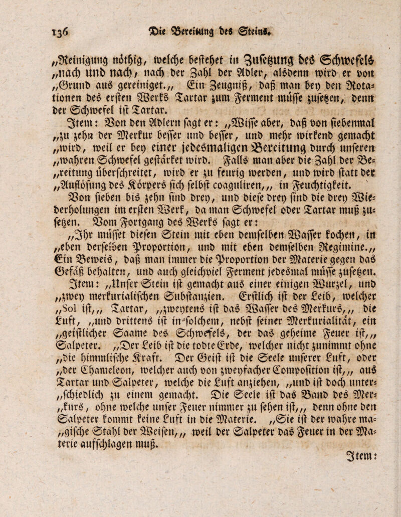 „Steinigung nStfjig, weldje hefieljet ttt 3ufe£Utt<J be$ <5d)WCfel6 „nad) Uttb nad) t nach ber 3nf)l ber Slbler, albbenn wirb er »0« „©ruttb aub gereittiget.,, ,<£itt Seugitig, baß matt bet) beit Stota« ttottert beb erfteit SÖerfb ©artar &um Ferment muffe jufelett, bentt ber ©dfwefel i(i ©artar. 3tem: Sßott ben Slblern fagt er .♦ „5Ötffe aber, baß Pon ftehenmaf „$u jefju ber SÜlerfur beffer ttttb beffer, unb mehr wirfenb gemacht „wirb, weil er bet) einet* {ehemaligen SSeveitung burd) uttferett „wafjrett ©djwefel gejidrfet wirb. Jallb matt aber bie 3«hl ber S5e« „reitung überfchreitet, wirb er ju feurig werben, uttb wirb (iattbet „5lufi6fung beb Äorperb ftd) felbfi coagttliren,,, in Jeudjtigfeit. Sßon fiebert bib jeljn ftnb brep, uttb biefebrep ftnb bie bret) ffÖte« berljolungen im erfien SBerf, ba man ©djwefel ober ©artar muß ja« fe|ett. 58ottt Fortgang beb SBerfb fagt er: „Sht muffet biefert ©teilt mit eben betttfelben 3öaffer fochen, tn „eben berfelbett Proportion, unb mit eben bemfelben Stegünine.,, €in 23eweib, baß man immer bte Proportion ber Materie gegen bab ©efaß behalten, uttb audj gleidwtel Ferment jebebtttal muffe jufe|ett. 3tetu: „Unfer ©teilt iji geittad>taub einer einigen SÖurjel, unb „£wep ttterfurialifdjen ©ubfiaitffen. ©rfflnlj ijt ber Seib, welcher „Sol iff,„ Tartar, „fweptettb ifi bab SÖaffer beb SDietfurb, „ bie Suft, „unb brtttenb iß inffolcftem, nebff feiner Sfterfurialität, ein „geiifltdjer ©aame beb ©djwefelb, ber bab geheime Jeuer iß, „ ©alpeter. „©er 2eib tfi bie tobte Qürbe, welcher nicht junimmt ohne „bte f)tmntlifd)e $rafr. ©er ©eiß tfi bie ©eele uttferer Stift, ober „ber Sbanteleon, weld)er auch t>ott jwepfacher Compofttion iß,„ aub ©artar unb ©alpeter, weld)e bie Suft anjteheit, „unb ift bod) unter« „fchieblich ju einem gemacht, ©ie ©eele ift bab 93attb beb 5D?er* „furb, ohne welche unfer Jener nimmer ju fef)en iß,„ benn ohne beit ©alpeter fommt feine Suft in bte Sttaterie. ,,©ie iß ber wahre nta« „gifeße ©tafff ber Reifen,,, weil ber ©alpeter bab Jeuer in ber SÜta« terie auffchlagen muß. 3 tent: