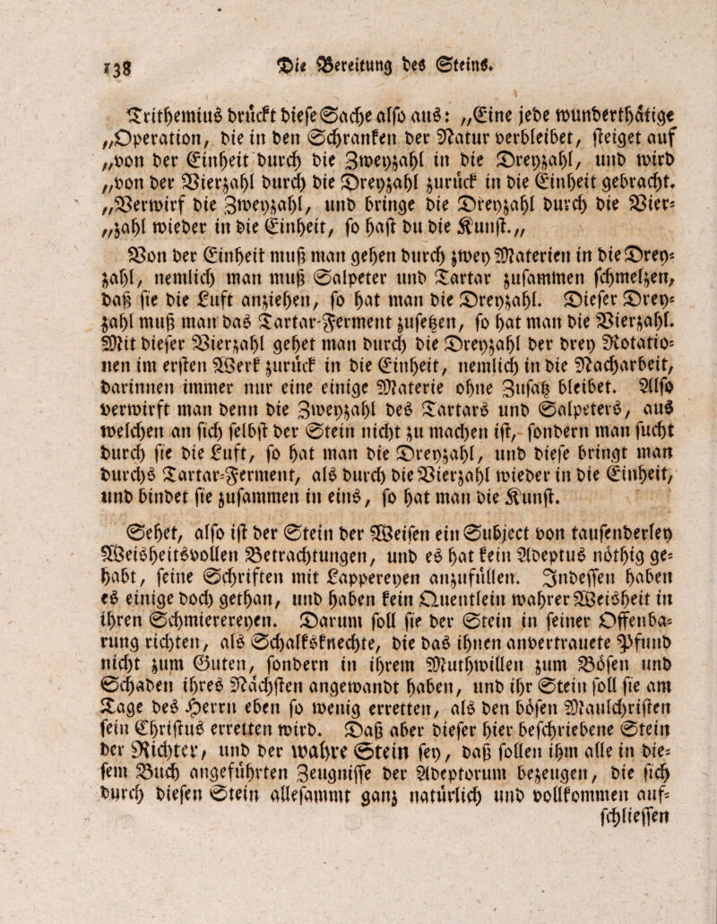 ©rttljemiub brücft biefe©adje alfo aub: „(£ine jebe wunberthatige „Operation, bie in bett ©chranfett ber Statur oerbleibet, flctget auf „non t>cr ©titfjeit burch nie 3wep$afjl in bie ©repjafjl, unt» wirb „non Der SSier&afjt burd) Die ©repjafjl jurücf in t>ie ©itiheit gebracht. „Sßerwirf t>ie Swep&aljl, unb bringe bie ©rep&afjl burd) bie Bier« „jafjl wteber in bie ©nheit, fo ImÜ bu bie $uiijt.„ Bon ber Einheit ntnf? man gehen burd) jwep Materien in bie ©rep* $af)l, ttemlid) man muh ©alpeter ttnb £artar jufamttten fdjntehen, bah fte bie 2ufi an&iefjeit, fo hat man bie ©repjahl. ©iefer ©rep« jafjil muh man bab Tartar Ferment jufe^en, fo hat man bie Bierjahf. SDiit biefer Söter^a^l gehet man burd) bie ©rep;af)f ber brep Ülotatio« tten im erjten 5Berf jurücP in bie ©nfjeit, itemlich in bie Nacharbeit, barinnen immer nur eine einige 9)?aterie ofjite 3»f«l bleibet. Sllfo oerwirft man beim bie 3wep$al)l beb Sdrtarb unb ©alpeterb, aub welchen an ftch felbft ber ©rein nicht &u machen iff, fonberit man fucht burd) fte bie £uft, fo hat man bie ©repjahl, unb btefe bringt man burd)b £artar«$ermeitf, alb burch bieBier$at)l wieber in bie Einheit, tmb binbet fte jufammen in eittb, fo hat man bie Äunjt. ©ehrt, alfo ift ber ©teilt ber Söeifen ein©ubject oon taufeitberfep SÖeibheitboollett Betrachtungen, unb eb hat fein Slbeptub nbfhig ge« habt, feine ©Triften mit fapperepen ait&ufüüeu. 3nbeffeu haben eb einige bod) gethait, unb haben fein Quentlein wahrer 3öeibheit in ihren ©chmiererepen. ©arunt foU fte ber ©teilt in feiner Offenba« ruitg richten, alb ©chalfbfnechte, bie bab ihnen anoertrauete ^pfuttb ttid)t jum ©Uten, fonberit in ihrem SOiuthwilleit jum Büfett unb ©(haben ihreb Ndchjfett angetoanbt haben, unb ihr ©teilt foü fte am ©age beb iberrit eben fo wenig erretten, alb ben büfett SOtauldfrifien fein Chrifiub erretten wirb, ©ah aber biefer hier befchriebene (SDtein ber 9?id)tav unb ber wahre ©teilt fep, bah follen ihm alle in bie« fein Buch angeführten Seugniffe ber Slbeptoruttt bezeugen, bie fid) burd) biefett ©tein allefammt gatti natürlich unb pollfomnteit auf«