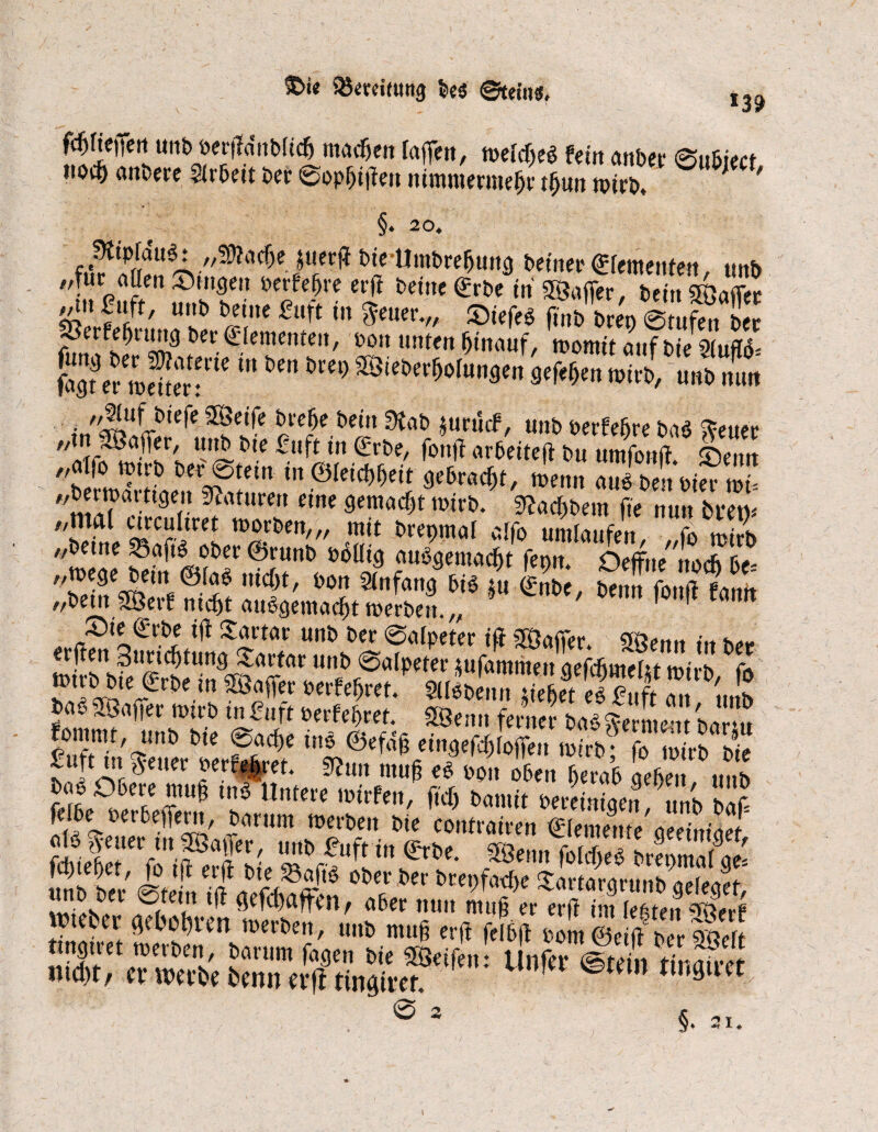 fdjfieffen uttb ber|?dnb(ic& machen raffen, weites fein anbei; ©ubiect hoc§ anbere Slrbeit ber 0op&i|fen nimmermehr th«n wirb. ' ' §. 20« „tßiadje juerft bie Umbreburtg beiner <£femenfen tinb „für aßen Singen berfefjre erff bettte gebe in Sgafier bein Söaflet 2« ff/ ^w*m in $euer.„ Siefeg f,b beep @tuf„te S?erfeßutng ber Elementen, bott unten hinauf, womit auf bie 2(uflb= fajfcr »eüer:ri< *” ** ^ ^‘eJ>er^run3Crt 3ff«(>en wirb, unb mm inSSi^FtÜ* ?C?e t,e‘” ^ *wM' «»*> »erftfre ba^euer „ söaflfer, urtb bie fuft tn Srbe, fonji arbeite^ bu umfonft. Senn „ai(o wtrb ber 0tein in ©leiebbeit gebracht, wenn aus bettbier wi- „berwarttgeu Naturen eine gemacht wirb, ^aeßbem fie nun btem „mal eircuhret worben,,, mit brenmat atfo umlaufen rl ,!>;! weae ®,runC’ aubgemaebt fepu. Oeffue'uocbbe= 'Ssrt2!l®.*? mdd' 6o a«fÄö 5« ©nbe, benn fonft fomt //t>etn 5Öevf mcf)t au£gemacf)t werben* n tjl Xurtcir unb ber @o{peter ift Sftafifer *** s,»*, «Sm Sttridjtung Sartar unb Salpeter lufamimn aefcfinteltt »t Jn 6fa 2'««®>«? Perfeljret/ SlllbLn “ et ei? ,ft a \„fp baS 53aper wirb in f«rt berfeßret. 5öemi ferner bas aLL-,. h fommt, uttb bie 0acf)e ins ©efajj eingefcffToffeu wtrb?* fo wirb bie flauer berget. 9?«„ muß ei Liobn& geben tmb bas Obere mu§ in$ Untere wirfen, ficb bamit bereiniaen .mh sie fe!k berbeffent, barum werben bie contrairen ©iementeaeemiaef fdüeßrt gf rf’ffirt erl,e* 9Bemt feW tAma^ge' unb bet' Stet TffaXffl'n 0t? “c ^Mie **«9runtWt, . (tei,1 ■ ÖHdWKn/ ober nun muß er erft im lebten ^erf wtebtl- „etatum roerPtn, unP muß erft fel6|l Pom6e (i P r *elt tingtret werben, barum fagen bie Steifen: Unfer ©teilt tinairef ntd)t/ et* werbe benn a’fl tingivef. ©tetn tmgtiet . ® 3 §. 31. // tl n