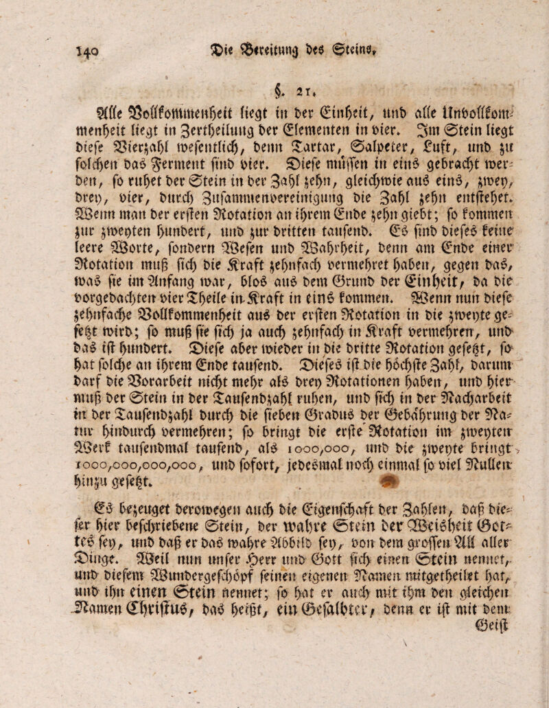 §. 21* 9(de SSotffotnmenljeit liegt tu Der ©üiljeit, uttb alle UnDollfotm menljeit liegt in 3ertf)eiluttg £>er Elementen in Pier. 3m Stein liegt Dtefe 23ter$af)l mefeutlidj, Denn £artar,t Salpeter, £uft, unt> ju fofdjen Da# Ferment ftitD Pier, ©tefe muffen in eins gebracht wer¬ ben, fo ruljet Der Stein in Der 3aljl j|ef>it, gleid)mie au# ein#, ;roet), Drei), Pier, bttrd) 3nfammenperetnigung Die 3afjl &efjtt entfielet. SSeun man Der erfiett Dotation atti!)rem0tbe jeljitgiebt; fo fommett $ur ^werden f>unbert, unD jur Dritten tattfeitD. ©# ftnD biefe# feine leere SSorte, fonOern fföefen unD 5fBa^t’^eit. Denn am ©nbe einer Dotation muß ftd) Die jfraft jefjnfad) permefjret IjaDeit, gegen Da#, ma# fte im Anfang war, Dlo# au# Dem©rnnD Der (E'tnfyeitr Da Die porgebadffett Pier Zweite iit Äraft in ein# fommen. 5Öenn nun Diefe jef)nfad)e 93ollfommenf>eit au# Der erjien Dotation in Die $wet)te ge¬ fegt wirb; fo rnujj fie ftd) ja aud) jefjmfad) in ftraft oermefjren, unD Da# iff f>unDert. 3>tefe aber wieber in Die Dritte Dotation gefegt, fo Dar fo(d>e an ifjrem ©nbe taufenD. 3>iefe# ift Die fjodjffe 3afd, Darum Darf Die Vorarbeit ntdjt mef>r al# Drei) Dotationen r>aben, unD f>ier nut^ Der Stein in Der itaufenDüafff ruljen, uttD ftd) in Der Dadjarbeit in Der 'JaufettDjafff Dttrcf) Die fie Den ©raDu# Der ©eba'fjtung Der Da* tue (jmburdj Permef)reu; fo Dringt Die erfte Dotation im jroegtetr SÖerf taufenDmal taufenD, al# 1000,000, unD Die jipepte Dringt> 1000,000,000,000, unDfofort, jebeemal uod) einmal fo otel Dulle it littet gefeilt. 9t €# bezeuget berowegett aud) Die ©igettfdjaft Der gaffen, Daft Die¬ ter fjter DefdjrieDene Stein, Der wallte Stein Der <3Bet#f>eit ©Ci* tc# feg, uttD baff er Da# waljre ?16D;iD fet), oou Dem aroffen aller SXnge. fföeil nun nufer Jperr uttD ©ott fiel) einen Stein nennet,- uttD biefem SIBunbergefdjopf feinen eigenen Damen tmtgetffeilet ftat, nuD tf)n einen Stein nennet; fo hat er and) mit i|m Den gleichen Ämen Sffrijftt#/ Da# ffeifff, ein ©efalbU'f/ Denn er iff mit Dem