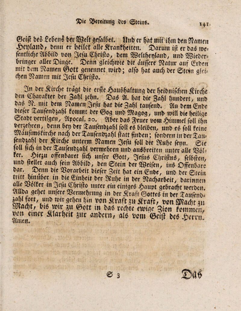 $>ie SSwitutig bc$ Steins. Hs ©eitf t>e§ Menl bet Seft Wnb er bat ttiti ibm ben Bitten 4pet)fort£>y beim er feeitet alle Äranfbeitett. £>arum iff er bal me= fentfidje Sibbifb bon 3efft Cbdfto, bem Sefibetflanb, »nb Steber= brüiger aßerSDittge. Senn gleichste bie dttfiere 9tatur auf geben mit bem Manien ©btt geneitnet nnrb; affo bat auch ber Stein akU eben tarnen mit 3efu £b*#b* 3tt ber Strebe fragt bte erffe Jpaubb<fftung ber betbnifeben ^ü-efie beit gbarafter ber 3afjl $ebn. SDaS 9!. bat bie 3abf bunbert, »nb ba$ 91. mit bem 9?amett 3eftt bat bie 3abl taufenb« Sin bem gnbe mefer Sautenbfabf fowwt ber @og mtbfßiageg, unb miß bie heilige Stabt bertifgen, Slpocaf, 20. 2iber baS $euer bom Jfffmmef foß ib» berühren, beim bet) ber Stau|enb|abl fotf eS bleiben, unb ee faß feine äJtattftmPftrcbe nach ber Staufenbjabi ffatt ftnben; fonbertr in ber Statt» letibjabl ber Äircbe unterm tarnen 3efu foß bre Stube fe#n. @te foß fiel) tn ber ISaufenbjabl bermebren unb attöbretten unter aße 58bl* fer* -fyw mmxtt ficf) »nfer ©ott, CbrifM, fefbfle», unb ffeßet auch fein Sibbilb, ben Stein ber Seifen, ine Offenbare bar. JOenn bte Vorarbeit biefer Seit bat ein gnbe, unb ber Stein fu!Äu6c- h-k3inleit bn in * ^^«beit, barinnen aße SSolfer ttt ^efu gbrtffo unter ein einiges ^)aupt gebraut merben. Sluba gebet un|ere SBermebrttng in ber Straft Ootfeö in ber £atfjenb^ ^abl fort, unb nur geben bin bon £raft p Mvaft, ben 0?etci>t m aRad)t, ln« >w su @ctt m » vc4 tum*- 3ion Sem ben etnev S(at%it sur anfcevn, m vom ©eiff be6 &mii 3 ©ul