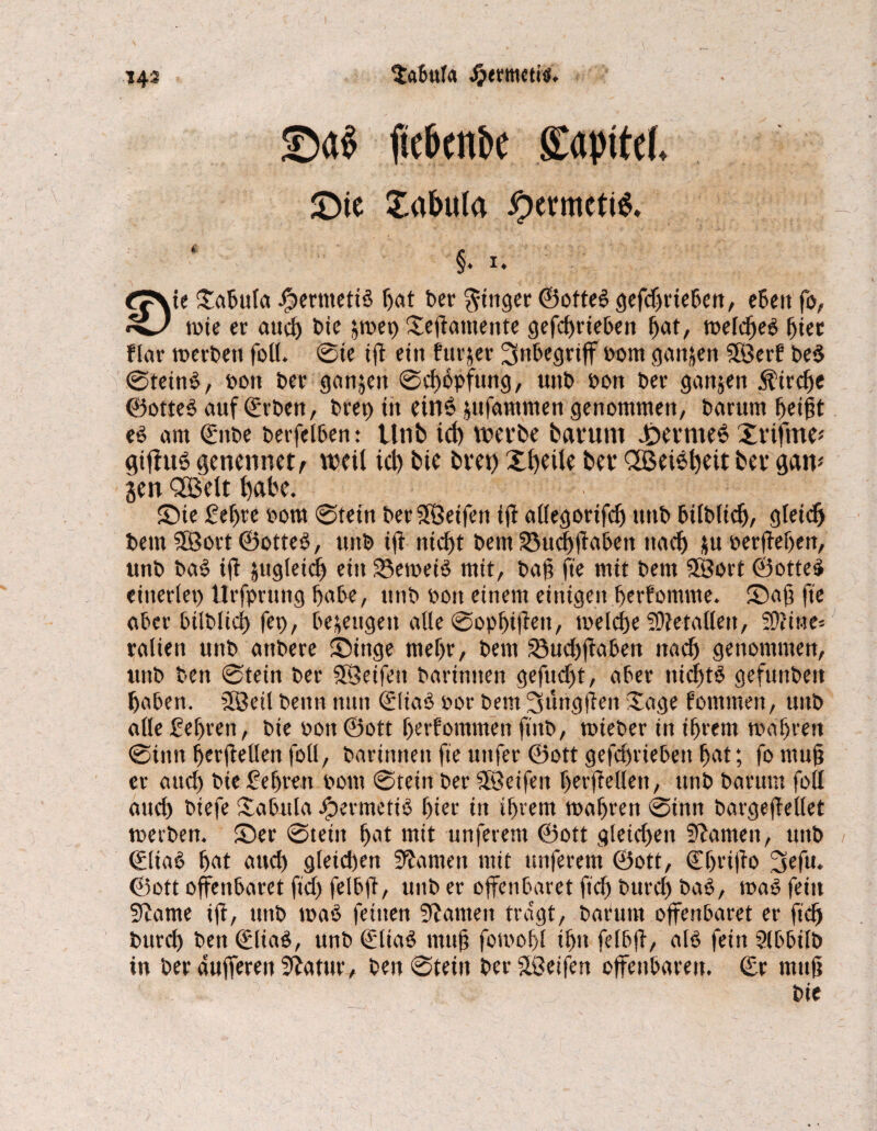 SaBufa Jjertnetii. 143 ©<t$ fie&cnbc gapitd, £)ie Xabula ipcrmctiS, §. 1. £7\te XaBula Jjperntetib Bat bet ginget ©otteb gefd)rieBen, eBett fo, •5^/ tote er aud) bie jtoet) Xeftatnentc gefd)riebett Bat, weldfeb Bter flat werben foll. ©te (fl ein fut&er Inbegriff oom ganzen SSBerf beb ©teinb, oon bet ganzen ©dfopfung, uttb oon bet ganjett Strebe ©otteb auf ©rben, btep irt einb jufammen genommen, barunt Beißt ed am ©ttbe berfelBen: lltib td) werbe barunt J&trmeb Xrifme* gifhtb genenrtet, weil id) bte bret) Xtfeile ber QöeiSBeit ber gaw jen QSBelt Bdbe. Sie £eBrc 00m ©tein berSÖeifett ijl allegorifd) ttttb Bilblid), gteießt bem SSBort ©otted, uttb ifl ittcftt bem 33ud)flabett ttad) $uberflef)en, unb bab ift &ugleid) ettt SBeweib mit, baß fte mit bem Sßort ©otteb einerlei) Urfprung Babe, unb bott einem einigen Berfomme. Saß fte aber bilblicß fet), Bezeugen alle ©opßiflett, welche SOletallett, SÜfitte* ralien unb attbere Singe meBt, bem 23ud)jlabett nach genommen, unb ben ©tein ber SBetfett barintten gefueßt, aber tiidttd gefunbett Baben. ffBeit bettn nun ©Bad bor bem 31'mgjlen Sage fommen, unb atle£el)ren, bie bon@ott ßerfommett ftttb, wieber ittiBrem wahren ©inn Berflellen foll, barittttett fte uttfet ©ott gefeßriebett Bat; fo muß er and) bie £eßmt 00m ©tein ber SßBeifen Benlellett, unb barunt foll aud) biefe Xabula Jjpermetid f)iei* in iBvem maBren ©inn bargeflellet werben. Ser ©tein Bat mit unferem ©ott gleiten Statuen, uttb ©liab Bat aud) gleichen tarnen mit tmferent ©ott, ©ßriffo 3efu. ©ott offenbaret ftd) felbfl, unb er offenbaret ftd) bureß bab, wab feitt Stame ift, unb wab feinen Stauten tragt, barutu offenbaret er ftd) burd) ben ©Bad, unb ©Bad muß fomoBl iBu felbfl, alb fein Slbbilb in ber äußeren Statur, ben ©tein ber Steifen offenbaren, ©r muß bie