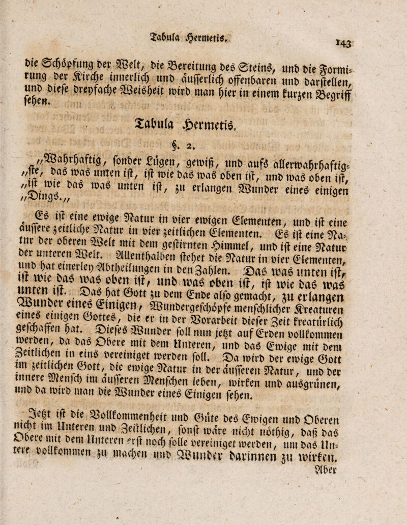 ^a&iifa Jfxntteti«, *43 fcte ®c5öpfim^t»er Belt, t>ie Bereitung beb ©teinS, unb Me Sormü J.”'1 ftWc&e tnneriicf) unb dufferiicfj offenbaren unb barfteüen, unb^btefe brepfacfye Betoijeit wirb man ffier in einem furjen begriff Xabufa £eriwti$. ♦ 2«, ,/BaJrr)aftig, fonber fugen, gewtf?, unb aufs aüemabrbaftta-- #/!ft'tni^hÜ!?8 Ulen ,f!/ ^.5ic öaö ,l'aö unb was oben ift, ^©ingö ^ * Unten ,fi/ hU erlanflen 5Slml>ec einee «fofc«! Aufot ,‘Lr rC ^atuc ’n ö*er e,D<9en Zementen, unb ift eine Ä* *et/ uf)e j?a?ar !n üier »eitficfjen (Elementen. gs ift eine 5fa-- tur ber oberen Beit mit bem geftirnten Jpimmei, unb ift eine Statur unbUbatedn,Sel%rt^n^aWen W't öie Statur in Pier (Elementen, ift ,nvt)en 3°^en* was unten tfl, I nten ift SwÄ1?/ 11 obm *&/ # wie &a« was iivCii Mf* (jftt @ott jtt t>eni (Sttbc ciffo (tctttctcftt/ &tt ctfriitAiit S*dni«n ©SS*0?' ^lwber9efe()opfemenj$K$erKreaturen Siton hS 6iIV,^ei' m &cr Vorarbeit biefer Seit freatüriicf) L&e h 5 ^ 35un&er nit« W auf (Erben ooüfommen SS?!'bi Obere mit bem Unteren, unb baS gütige mit bem gemtcpen in etnS bereiniget werben foli. ©a toirb ber ewige @ott 2!LjfÄ H mZ *?”* in »« *««>/Ät unb ba wtrb man bte Bunber eines gütigen fefjen. 9 Scfjt ift bie 33o(lfommenf)eit unb ©üte beb gwiaen unb Oberen Obere miflltern “Bt> 3e'tl‘^enfon# wäre nici)t nbt^ig, bafj baS tere »rii li! W”*.cren ?5^ noc*> l»üe bereiniget werben, um baS Um oolfommen ju machen imt Qßunfcey fcannncn ju wntfen.