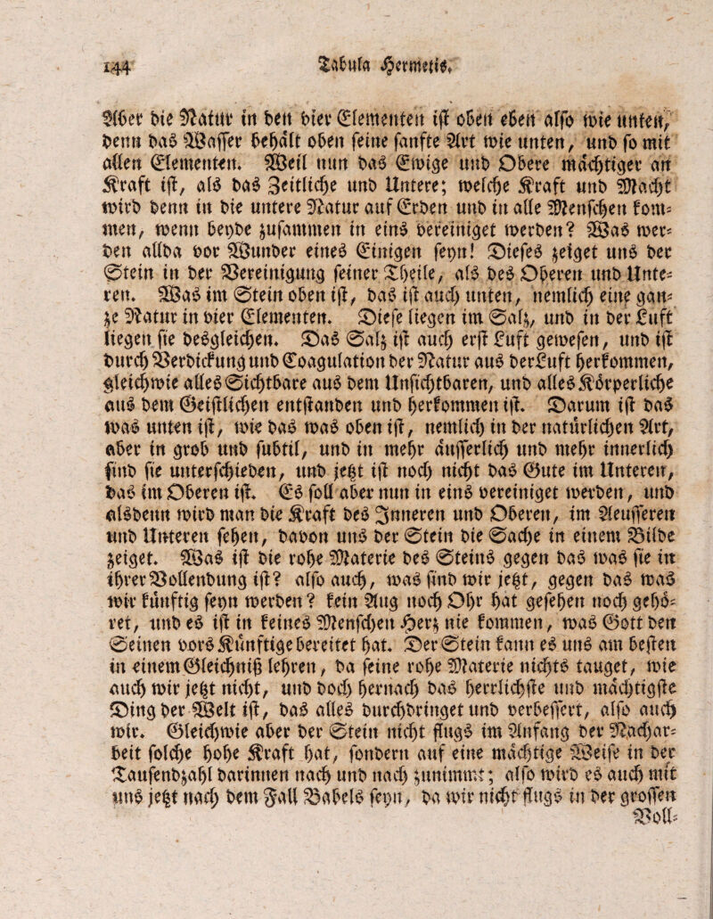Sitbuf» S?ermeti«, Slber bte fftafut tri beit ^fementeit tjl oben eben alfo tote unten, benn baS SSaffer behalt oben feine fanfte Stet tote unten, unt> fo mit allen (Elementen. SÖetl nun baS (Etoige uttb Obere mastiger an $raft ijt, aB baS Seitliche unö Untere; toelche $raft «ttb 3Rach't toirb Denn in bte untere 3£atur auf (Erben «ttb itt atfe iDienfchett font= tuen, toenn bet)be jufawmen ttt eins bereiniget toerben? 2SaS toer* ben attba bot SSunber eines (Einigen fet>n! SiefeS zeiget uns ber 0tein in ber ^Bereinigung feiner £l)etle, aB beS Oberen ttnb Unte¬ ren. 9BaS tut 0tein oben i|i, baS ift aud) unten, nemlich eine ggto $e Sftatur in bter (Elementen. £)teje liegen im 0al$, uttb in ber 2uft liegen ft'e beSgletdjen. ©aS 0atj iji auch erji £uft getoefett, unb tji bttrchfBerbtcfung unb (Koagulation ber 9lafttr aus berfttft fjerfommen, gleichwie alles 0id)tbare aus bem Unftdjtbaren, unb alles ÄSrperltche attS beut ©etfiltdjen etttjiattben uttb Ijerfommen i|i. Oarum tji baS toaS unten iji, toie baS toaS oben ifi, nemtici) in ber natürlichen Strt, aber tn grob unb fubttl, unb ttt mehr dttfferlich unb mehr innerlich ftttb fte uttterfchieben, unb \t%t tfi noch nicht baS ©ute im Unteren, baS im Oberen tji. (ES fofl aber nun in eins oereiniget toerben, unb «Bbenn toirb man bie $raft beS inneren unb Oberen, im Sleujferett unb Unteren fehen, baoon uitS ber 0tein bte 0acl)e in einem Silbe zeiget. SöaS tji bie rohe Materie beS 0teiitS gegen baS toaS fte itt ihrer Solleitbung ijt? alfoauch, toaS finb mir je|t, gegen baS maS mir füuftig ferm toerben ? fein Slug noch Otjr hat gefefjett noch gef)S- ret, ttnbeS tji in feines SÜienfd)ett Jper$ nie foramen, toaS©ottbett 0eitten oorS künftige bereitet hat. ®er 0tein faittt eS unS am bejiett itt einem©leichntjj lehren, ba feine rohe Materie nichts tauget, toie auch toir je^t nicht, unb bodj hernach baS f>errltd)jfe unb mdd)tigjie ©ingber SEßelt ifi, baS alles burdjbrittget unb oerbejfert, alfo auch toir. ©leidjtote aber ber 0tetn nicht ftugS im Slnfang bet* 9i,ad>at= beit fold)e hol)« $raft hat, fonbertt auf eine mächtige Sföetfe in ber ^aujenbjahl barinnett nach unb nach ^unimmt; alfo toirb eS auch mit «ttS je|t nach beut $all Sabels fctm, ba toir nicht üngS in ber grojfrn Soll-