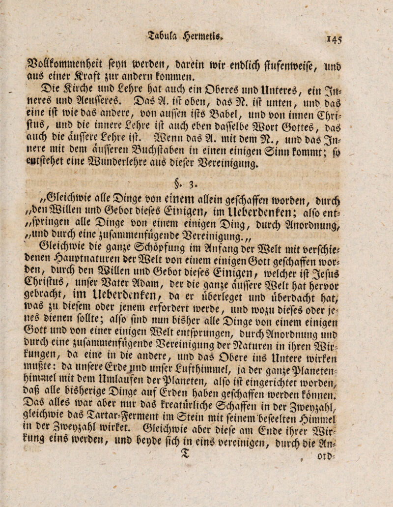 Sofffommcnhett feryti werben, barein wir enbfidj ßufenweife, unb ouö einer Ära ft jur anbertt fommett. ©ie Äirdje unt> £ef>re f)ot aud) ein Oberes unt> Unteres, ein 3n* «ereS uns SleußereS, SaS 21. iß oben, baS 9ß. iß unten, unb baS eine iß wiebaS anbere, bott außen ißs Sabel, unb bott innen €f)ri>- ßuS, unb bie innere £eljre iß and) eben baßelbe Sort ©otteS, baS ottd) bie äußere £e(jre iß. Senn baS 21. mit bent 9ß., unb baS 3m nere mit bent äußeren Sudjßabett in einen einigen @inn fommt; ft cutßeljet eine Sunberleljre aus btefer Bereinigung. §* 3. „©leidjwie affe Singe bon einem affein gefdjaßen worben, bttrcfi „ben Sillen unb ©ebot btefeS Einigen, im Uetecbenfen; atfo ent* „ipriitgett affe Singe bon einem einigenSittg, burch 2lnorbnung, „unb bttrd) eine jufamntenfugenbe Bereinigung.,, ©leidjwie bie ganje Schöpfung im Anfang ber Seit mit berfdjte benen .jpauptnaturen ber Seit bon einem einigen ©ott gefdjaßen wor* bett, burctj ben Stilen unb ©ebot btefeS Einigen / welcher iß 3efuS / «n|er 3Satev Sfocuu, tw Die $an$e duffere SSMt fjat (jerfcotf gebraut, im Uebet’benfen^ ba er überleget unb überbaut bat; was jtt biefent ober jenem erforbert werbe, unb wo*u biefeS ober je¬ nes bienen füllte; alfo ft’nb nun biSfjer alle Singe bon einem einigen ©ott unb bon einer einigen Seit entfprungen, burdj2lnorbnttng unb bttrct) eine jufammenftigettbe Bereinigung berSßafuren itt ihren Str^ fungen, ba eine in bie aitbere, unb baS Obere ins Untere wtrfen mußte t ba tinfere (frSe unb unfer fuftljiwwel, ja ber ganteSanetem ßtntme. rnttbem Umlaufen ber Planeten, alfo iß eingerichtet worben, rv = ,« btSfjertge Stitge auf (Erben haben gefdjaßen werben ISnnen. SaS aüeo war aber nur baS freaturliche Schaßen in berSwemahL gletctjwte baS Strtar^erment im0teitt mit feinem befeelten Fimmel m ber Swetjjafjl wirfet. ©leidjwie aber biefe am (Enbe ihrer Stß türtg etnS werben, unb betjbe ftch in eins bereinigen, burch bie 2lm £ » ' otb--