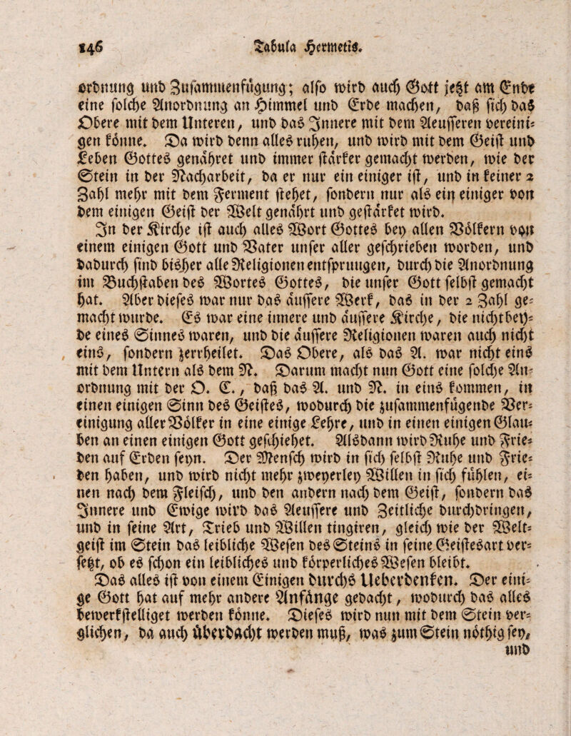 tabula Jjmtmis. *46 erbtiung unb Sttfammenfügung; cilfo wirb auch ©oft je§t am ©nbt eine folcfe 2lnorbmmg an fptmmel tmi> ©rbe machen, ba§ ftd) baS £)bere mit bem Unteren, unb baS innere mit bem 2leufferett beretni« gen foitne. Oa wirb benn alles ru^en, unb wirb mit bem ©eif unb feben ©otteS gendffret unb immer jtdrfer gemacht werben, wie ber @tein in ber Nacharbeit, ba er nur ein einiger tfb, unb in feiner 2 3at)l mehr mit bem Ferment flehet, fonberit nur als ein einiger bon bem einigen ©eif ber SSMt genährt unb gef drfet wirb. 3n ber Kirche if auch alles $3ort ©otteS bet) allen Sßblfertt boit einem einigen ©ott unb SSater utifer aller gefchrieben worben, unb baburch ftnb biSJfer alleüteligtonenentfpruugen, burchbie 2lnorbnung int SBuchfabett beS SSÖorteS ©otteS, bteunfet ©ott felbf gemacht hat. 2lberbiefeS war nur baS duffere Sßerf, baS in ber 2 Saffl ge« macht würbe. ©S war eine innere unb duffere Kirche, bie itid)tbet)« be etneS @iitneS waren, unb bie duffere Steligionen waren auch nicht eittS, fonbern jerrffeilet. OaS Obere, als baS 21. war nicht eins mit bem Untern als bem 3^. Oarum macht nun ©ott eine folche 2ltt« ©rbttung mit ber O. ©., baff baS 21. unb 91. in eins fornmen, itt einen einigen @imt beS ©eifeS, woburch bie jufamntenfügenbe 23er« einigung aller 93ölfer in eine einige £el)re, unb in einen einigen ©lau« ben an einen einigen ©ott gestehet. 2llSbann wirb ütuffe unb $rie« ben auf ©rben fet>n. Oer Nt enfh wirb in ft cf) felbf Stufe unb $rie« ben haben, unb wirb nicht mehr jweperlet) Sföillen in fd) fühlen, ei« tten nach bem^leifd), unb ben anbern nach bem ©eift, fonbern baS innere unb ©wige wit’b baS 2lettffere unb Seitliche burd)bringett, unb in feine 2lrt, Xrieb unb SBillen tingiren, gleich wie ber 5Belt« geif im @tein baS leibliche Sfßefen beS@teinS in feine ©eifeSart ber« fefjt, ob eS fchon ein leibliches unb fSrperlid)eS5öefen bleibt. OaS alles if boit einem ©inigen buvd)S Ueberbenfen. Oer eint« ge ©ott hot auf mehr attbere Nnfdnge gebad)t, wobttrd) baS alles bewerff elliget werben fonne. OtefeS wirb nun mit bem @tein ber« glichen, ba auch ÄbevbÄd)t werben muff, was jumStein notfigfet), unb