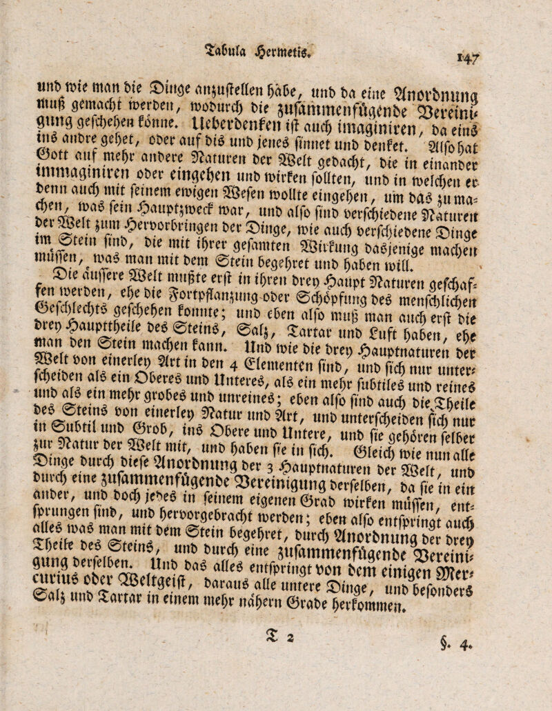 tabula «nt» töte manbie ©tttge ititjufleden habe, tint> tut eine ^ttct’bituiia hil Sufantmenfüaenbe Söeretnu gtmg gvfd)eheu fontte. Ueberbenfen tfl auc^ tmagimren, ba etrtö tilg attbre ge(jet, ober auf big urtb jetteg ftnnet unb benfet. 2i(fo Bat 25 me^r ai,t'a'c Nature» ber 58elt gebaut, bte in einanbec tmmagmtrert ober aw<f)m unbwirfen follten, unbin mSu % benn and) tut t (einem ewigen ffSefett wollte eingefjeit, um bag tu nnv <$en, mag fein £aupt$wecf mar, unb alfo jtnb berfc&iebeueVtumt im Steh 1? &£C ?m' mk aucf) ^erfef^iebene ©inge m @tem ftnb, bte mtt ihrer gefamten SStifung bagjenige macbeit muffen, t mag man mit bem @tein begehret unb haben will? Sjte attffere £8elt nutzte erft in ihren bren Jjpatipt Naturen aefdntff S' 3ortpffuptngober 0d)bpfttng beb menÄert 5S tÄ* »*' *<**' ^ um 2nfthabenf ehe ® * boneinerler, §lrt in ben 4 Elementen finb, S fdjetben alg ein Obereg unb Untereg, atg ein mehr fubtileg unb retneg unb alg etn mehr grobeg unb unreineg; eben alfo finb auch b e <?2 beo 0tetng bon einerlei) $atur unb llrt, unb unTerfSen Mnur tu ©ubttl unb ©tob, ing Obere unb Untere, unb fte gefrören fefber |ttr SZafttr ber SSÖelt mit, unb haben fte itt ftdj. ©leid) mie nun alle S)tnge burch biefe Slncvbmtng ber 3 £auptuaturen £ Sl i buvcf) eine pfammenfögenbe Skreintgung berfelben, ba fte in eiu anbei-, unb hoch jebeg in feinem eigenen ©rab mirfen müflVn enl fprttngen |tttb, unb herborgebracht merbett; eben alfo entfprinat aueft Ä®*551»««tbgm0tein begehret, bttrd) 2lnorbnungS b?eo cuduJ öbet-idf l 1 /?nn3twn bcm *«%» SDfei*-' rüf\U,; s<l ^ baraug alle untere söinge, uttbbefonberS Calj unb Tartar ut einem mehr nahem ©rabe herfommeit.