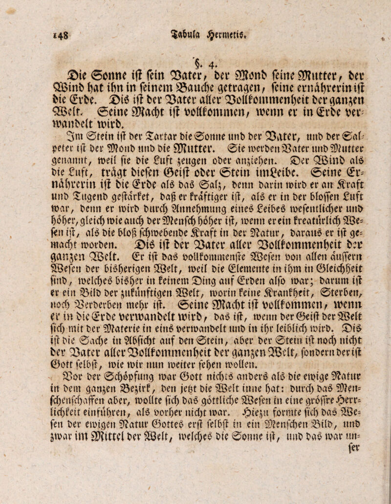 $<ibula Jjermetie, <48 '§.4. - ©ie <©onne tff fein SBater, bei* £Q?onb feine Butter, bei* SQßinb bat ibn in feinem Stauche getragen t feine erndhrerini.fi bie Srbe. ©iS ifi bei* 93ater affet* SMfommenheit bei* ganzen QBeit. Seine SCffad)t ifi nofffommen/ wenn ei* in Srbe vev- wanbeit wirb, 3nt Stern tg ber Sattar bie Sonne unb ber 33ater, tutb ber Sah petec t|t bei* Sflonb unb bie SDinttei*. Sie werbenLeiter unb SHiutter genannt, weil fte bie ßuft zeugen ober amteten* ©ec QBinb als bie fuft, trügt biefen (öeifi ober totein imßeibe. toetne <X*r* nübreritt ifi bie Qerbe als baS @«[5, beim barin wirb er an Äraft unb ©tgenb gegdrfet, baff er kräftiger ifi, als er in ber bloffen £uft war, beim er wirb bitrcf) Sltmehmtmg eiltet £eibeS wefetitficher unb hoher, gleich wie and) bei* 30ienfcf> ^6^cr ig, wenn erein freatürlich 2Se= feit ift, als bie bloft fchwebeitbe $raft in bei* üftatur, barauS er ig ge= macht worben. ©iS ifi ber 23ater aller SMfommenheit bei* ganzen QBSeit. Sr tg baS oollfommenge Sfßefen »oh allen duffem SBejctt bei* bisherigen 38elt, weil bie ©lemenfe in if>m in ©(eichheit finb, welches bisher ttt feinem ©mg auf ©eben alfo war; barum ijt er ein iöilb ber jufmtfttgett SfÖelt, worin feine $ranfhett, Sterben, noch SSerberben mehr ifi. Seine 9D?acht ifi »ollfommetB wenn er in bie Srbe »erwanbeit wirb, bas ig, wenn ber©eig berf83elt fid) mit bei* üffaterie in eittS oermanbelt unb in ihr leiblich wirb. ©iS ig bie Sad)e tu Stbficht auf ben Stein, aber ber Stein tg nod) nicht bei* 33atet* affer ’föollf ommenhett ber ganzen 2ßelf, fonberitbertg ©ott felbg, wie wir nun weiter fehett wollen. Sßor bei* Schöpfung war ©ott nichts artberS als bie ewige Siatur in bem ganzen 33e^trf, ben jefst bie SSMt itme hat: burd) baS 2)?ew fd)cnfd)affen aber, wollte fiel) baS göttliche 3Befen in eine gco)Tre f)err= lichfeit einführen, als oorher nid)t war. Spteju formte fid) baS 5Be= fett bei* ewigen Statur ©otteS erfi felbg in ein Sftenfchett 35ilt>, unb jwar int Spittel ber £öelt, welches bie Sonne ig, unb baS war ttn= fee
