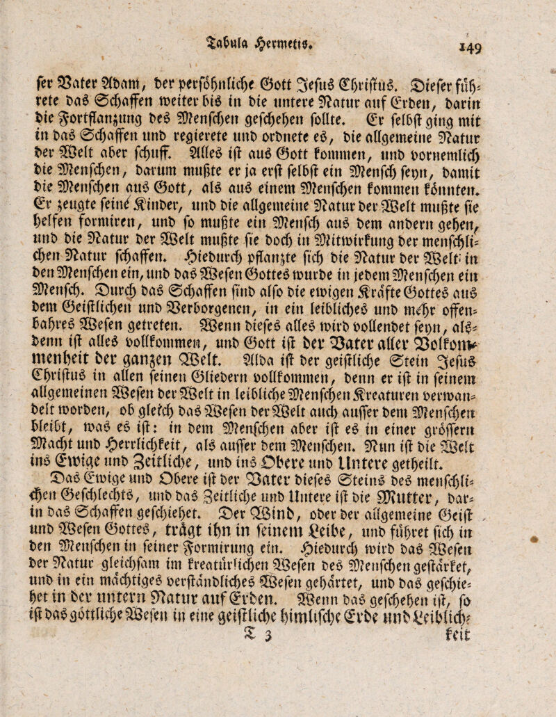 s fee SSater 5(bam, ber pergSgnlicge ©oft 3efu$ Cgrtgu#. liefet* fug. rete ba#©cgaffen weiter bi# in bie untere Sftatur aitf©rbett, barin bie gortganjitng be# fDlenfcgett gefcgegeit follte. ©r felbg ging mit in ba# ©egaffen unb regierete unb orbnete e$, bte allgemeine 9?atuc bet 38elt aber fcgttff. Sille# tg au# ©ott fomnteu, uttb bornemlicfj bte Sttenfcgen, barum muftte er ja erg felbg ein SUettfcg fet)tt, bantit bte Sftenfcgen attö ©ott, al# au# einem Sftenfcgen fomntett fünttfen. €r jeugte feind jfittber, unb bie allgemeine 9laturber3Belt mugte fie gelfen forntiren, unb fo mugte ein 59?enfcg au# bem anberttgegeu, unb bie Statur ber SSBelt mugte fie bod) in SDtitmirfuttg ber menfegli« cgeit Statur fegaffen. .fpiebttreg pflanze fteg bie Statur ber 2Belt-' in ben9D?enfcgen ein, unb ba# 2Befett ©otte# mürbe in jebem Sgenfcgett ein SOiettfeg. Sureg bas ©dwffett ft'ttb alfo bie ewigen Prüfte ©otte# att# bem ©eigliegett unb Verborgenen, in ein Ieiblid)e# unb mdgr offen« bagre§ SEßefen getreten. SBenn biefe# alleö wirb oollenbet feptt, al#. bentt tg alle# boflfoutmerc, unb ©ott ift bet* Vater affet* Vclfom* mengeit ber ganzen QBcrt. Sllba iff ber geiglicge ©tein 3efu# ©grigu# in aUen feinen ©fiebern oollfomntett, bentt er ig in feitteut allgemeinen SOßefett berSÖelt in leiblicgetOtenfcgenÄreaturen oerwan« beit worben, 06 gfeteg ba# SSßefen ber Sfßelt atteg auffer bem SÜienfcgett bleibt, wa# e# ifl: in bem Sftenggen aber ig e# in einer grofferit SUacgt unb iperrfidffeit, al# auffer bem Sttenfcgen. SJhtn ig bte «Seit inb <£u>ige unb Seitltcge, unb ins Obere unb Untere getgeilt. Sa# ©wige unb Obere ig ber Vater biefe# ©teilt# be# menggli« fgeit ©efcglecgt#, unb ba# 3eitlid)e unb Untere ig bie Sgfutter, bar« in ba# ©egaffen gefegteget. Ser 3Binb, ober ber allgemeine ©etff ; unb ffßefen ©otte#, trögt ign in feinem gelbe, unb fügtet geg in ben SÜieitggen in feiner ^ormtrung ein. Jjpieburcg wirb ba# Ißefett ber Statut gletegfam im freatürliegen SÖefen be# 5D?enfcgen gegürtet, unb in ein müegtige# oergünblicge# Sßefeit gegürtet, unb ba# geggie« get in ber untern ^ßtnr auf^rben. SBenn ba# gefegegen ig, fo igba#gottli{geff8efeu in eine geiglicge gimltfcgeSrbe twbffeiblicg? £ 3 ' feit