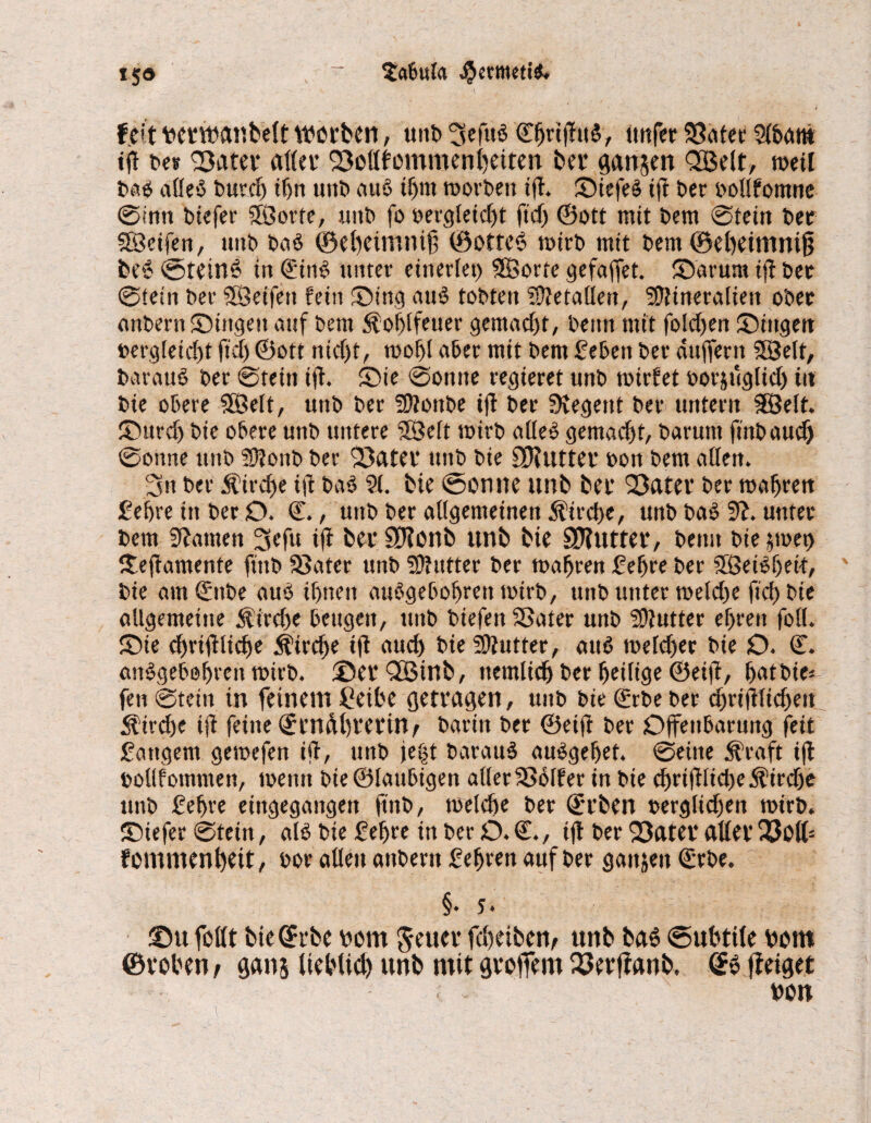 *5» > ~ tabula #etmeti$. m Derwanbelt werben, unb 'SeM C^ri(!u§, unfer 93ater Slbant tjt be* 33ater aller SMfemmenbeiten ber ganzen QBelt, weil baä alles bttrcf> ibn uttb au$ if>m toorbett ift» ©iefeö iß ber oollfomne ©inn btefer SBorte, unb fo vergleicht fid) ©ott mit bem ©teilt ber fScifen, unb baS ©ebeinmif 0otte6 toirb mit bem ©ebeimni§ be6 ©teinö tu @ittS unter einerlei) SSBorte gefaffet. ©drum ifi ber ©tein ber Söeifett fein ©titg auS tobten Metallen, Mineralien ober anbern ©ingeit auf bem $ ol)lfeuer gemacht, beim mit folgen ©ingen vergleicht ftd) ©ott ntd)f, toobl aber mit bem Beben ber duffem SBelt, barauS ber ©tein iff. ©ie ©ontte regieret unb toirfet vorzüglich in bie obere SSßelt, unb ber Mottbe ijl ber Regent ber untern SÖelt. ©urd) bie obere unb untere 3Selt wirb alles gemad)t, baruttt ftnt> anc^ ©onne unb Mottb ber 'SBater unb bie OKutter von bem allen. 2m ber Kirche ift bas ?(. bie ©ernte unb ber S3ater ber wahren Behre in ber O. ©., unb ber allgemeinen Kirche, unb baS 9i. unter bem SUamett 3cfu i(i ber SJlonb unb bie SJtutter, beim bie ztoet) ©eftamente ftttb 33ater unb Mutter ber magren Bebre ber SBeiSbeit, bie am 0tbe aus» ihnen auögebobrett toirb, unb unter toeldte ftd) bie allgemeine $irtf)e beugen, unb biefett SSater unb Mutter ef>ren foll. ©ie d)rifl:ltcf)e Äircbe i(t audt> bie Mutter, auS toeld)er bie O. ©. anSgebobrett toirb. ©erQÜBinb, ttemlicb ber heilige ©eift, batbie* fett ©tein tn feinem Ceibe getragen, unb bie (Serbe ber d)ri(Hitf)ett ^irdje ifi feine Qern&brerüv barin ber ©eift ber Offenbarung feit Battgent getoefen ifi, unb je|t barauS auSgebet. ©eine $raft ifi oollfotnniett, toeittt bie ©laubigen aller Golfer in bie cbriRlidte^ircbe unb Bebre eingegangen ftnb, toeldte ber Serben oerglid)en toirb. ©iefer ©tein, als bie Bebre in ber O. €., ifl ber 93ater aller Q3ott- f emmenbeit, oor allen anbern Bebren auf ber ganzen €rbe. §• 5. ©u feilt bie(?rbe Jeuer febeibem unb baö «Subtile Dom ©toben/ gans lieblich unb mit gtoffem ©Jerjfanb. fteiget von