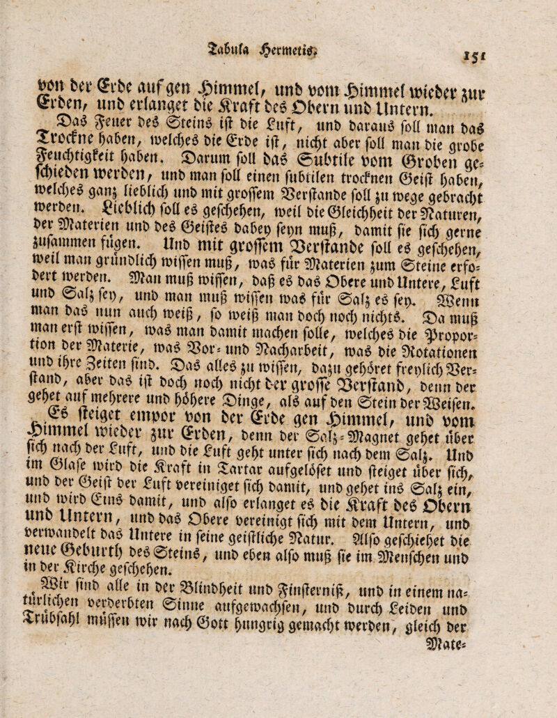 iSt m\ ber @tbe auf gen Fimmel, unb mn Fimmel mieber m Si'ben, unb erlanget bte Äraft beg Obern unb Untern. ©ag ^euer beg 0teing ig bte fuft, unb baraug folt matt bag Xrc^ne babm, weicheg bte (Erbe ig, nicht aber foll man bte grobe gemjngfeit haben, JDarum foU bag (Subtile bom (Sroben ge* tenteben werben, unb man foll einen fubtilen troifnen ©eig haben. meld)eg gam lieb lieh ttttb mit groffem SSerganbe foll jtt wege gebracht merbeu. £tebltcl) foll eg gefd)eljen, weil bieföleichheit ber Staturen, ber ^atertert unb beg ©etgeg babei) fet>n muh, fte fiel) gerne jufammett fugen. Unb mit groffem Sßerfianbe foll eg gefcheljen, rneil man grtinblid) wtffen muh, wag für Materien jum 0teine erfo= bert werben. Shan muh wiffen, bah eg bag Obere unb Untere, fuft unb ©a4 fei), unb matt muh wiffett wag für @alj eg fet>. SBetttt man bag nun auch weih / fo weih matt hoch ttod) ttichfg. ©a muh man erg wtfien, wag man banttt machen folle, welcheg bie «rooor* ttott ber ffhaterie, wag 25or* unb Nacharbeit, wag bie SUofationett unb ihre Betten ftnb. Oag alleg ju wiffen, ba$tt gehöret frenfirf) S3er* JJJ?' afn fag 1,1 »och nicht ber groffe Sßertfanb, beim ber gehet auf mehrere unb höhere ®inge, afg auf ben 0teinber£8eifen. tsimmKetvempßl bci‘ 9cn 4btmmel, unb bom jgtmmel wteber jur (Erben, beim ber 0alj=2»agnet gehet über [« »»^^er £uft, unb bie £»ft geht unter fiel) ttad^ bem 0alj. Unb !!!!s? lV^Un-lt &ier.%art iu ^avtar »ufgefüfet unb (leiget über ftch, unb ber Oetjt ber fttft bereiniget ftch banttt, unb gehet ing 0a U ein, unb wirb titng bamit, uttb alfo erlanget eg bte Äraft beg Obern uno Untern, ttnbbag Obere bereinigtftc^t mit bem Untern, unb £2 »?/i * haJ U,u~e in *e»,e SetfTftcSe Statur. Sllfo gefdjiehet bie £.c“e 6 bi!lt )-?’i0td,tg, m e5f» aff° fk im Shenfchett unb tu ber Kirche getdjefjen. H'jPjr ^ni> a^c i» ber SMinbhett unb ^ittffernth, unb in einem tta* berberbtert ©itttte attfgemachfeu, unb burch feibett unb ^rtsbiah! muffen wir nach ©ott hmtgrig gemacht werben, gleich ber Shate*