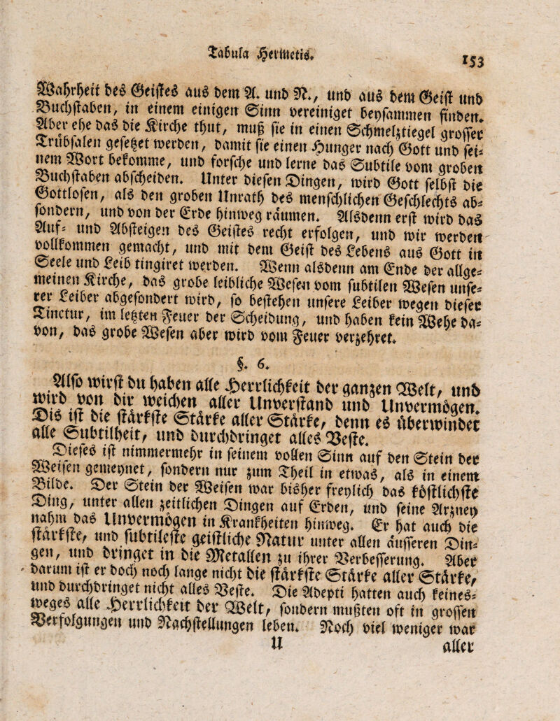 ta6ufa #«jttet*rt. 153 g?a^r|eit be$ ©eißeS au$ bem 91. »nt» Sfe, unb au§ bem ©eilt un& SBuchflaben, in einem einigen 0tttn bereiniget bepfammen fiuben* Slber ei)e baS bte Jdrdje tljnt, muß fte in einen 0chmeljtiegel groffee -uubjafen gefetjet merben, bannt fte einen junger ttad) ©ott unb fei* °i;rt uni, ^or^e m,i:> ^eme btä 0ubti(e bont grobe« Söucbftaben abfc^etben. Unter biefen Singen, mirb ©ott felbft bie foottfofen, als ben groben Unrafh beS menfd)lidjen ©efcfifecfits ab* lonbern, unb bon ber grbe f>tmoeg raumen. 9llSbeun erft tbirb bad ft unö Sl&ffttgen bcö ©elftes recht erfolgen, unb mir merben boUrommen gemacht, unb mit bem ©eift beS febenS aus ©ott in @eele unb £eib tingiret merben. 3öettn alSbettn am Qüttbe ber aüge* menten tirche, baS grobe leibliche $8efeu bom fubtilen S&efen unfe* ^r £etber abgefonbert tbirb, fo befielen unfere £eiber megett biefcc ittnctur, tm le|ten $euer ber 0d)eibung, unb haben fein 3Behe bd* bon, baS grobe äöefen aber mirb bout §euer berühret. §. 6. w.vÄJ?c?-btt ^en ftÄe bet* ganzen <2Mt> unb SS?<Ä» flßci! Unm’ffanb unb Umtcvtnögen. dßtv<5tarfc/ benn e$ rtbetwtnbec ntte 0)Ubttlbctt^ unb buvd)bi*inget aßet? Q3effc. StefeS t'jt nimmermehr in feinem boßen 0inn auf ben 0tein bet Sf'f fTnlm? m xm in etmä'«»»< «tum Jr. e* ®ev ®tem ^ec SÖetfen mar bisher freilich ba$ fb|tltd)ffc ??*tfichen Singen auf Arbeit, unb feine 9(r;ttet> nahm baS llubcrrnogen in .ftrattffjetfeu htumeg. ©r hat auch bie fiatf fle, unb fubtifeffe gdffltcbe «Uattti* unter aßen dufferen Sin* gen, unb bfwget tu bte befaßen ju ihrer Serbefferung. 5ibee batant tft er bod) nod) lange nidtt bie jMrffte ©t&rfe alter <&thxU, r ne aü? ^e^e‘ ®‘e 2ß>epti hatten auch feinet megeS aße £en1td)fett bei* QBelt, fonbern muhten oft in großen 93erfofgutigen unb ?tachfteßungen leben. üftodj biel mentger mar W aßet