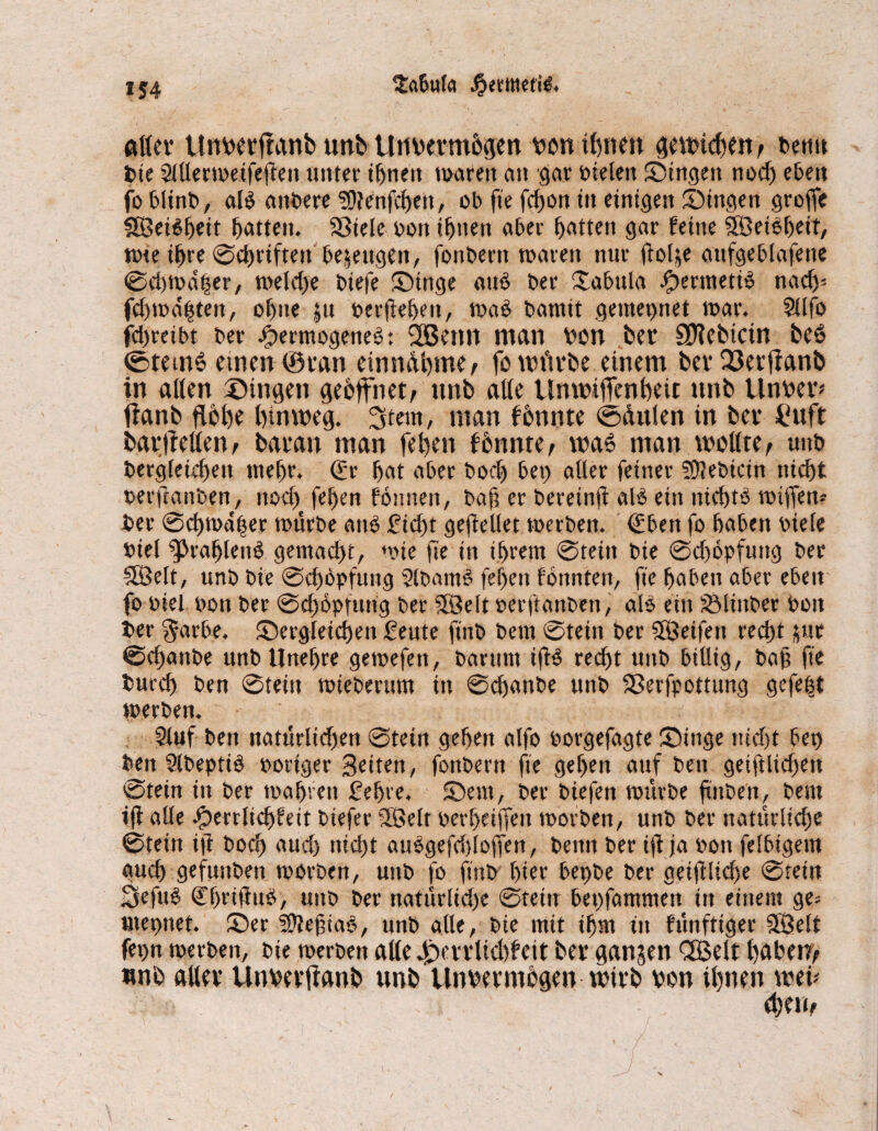 atlev Unvetftanb unb Unvermögen von ihnen gewickelt f bentt t>te Slltermeifegen unter ihnen waren an gar nieten Singen noch eben fo blinb, al$ andere SSftenfcbeit, ob fte fdjon in einigen Singen groge SBeiSgeit Ratten. SSiele non ihnen aber Ratten gar feine SÖeiöbeit, wie ihre ©cbriften bezeugen, fonbern tnaren nur gol$e aufgeblafene ©d)Wd|er, weld)e biefe Singe auö ber Xabula Jjpertnetiö nad)- (d)wdhtett, of)ite $u pergeben, waö bamit gemepnet mar. Stlfo fdjreibt ber JjbermogeneS: 2Betm man non ber Siebtem beS ©remS einen ©ran einndbme, fo mürbe einem berQ3erjfanb in alten Singen geöffnet, unb alle Unwtgenbeü nnb Unver* fianb flöhe hinweg. 3tem, man fönnte ©dulen in ber £uft barftellen, baran man feben fönnte, was man wollte , unb Vergleichen tnef)r. (£r bat aber bod) bei) aller feiner SDlebkin nicht oerganben, nod) feben fönnett, baf? er bereinft alö ein nichts wigen* ber @cbmd|er mürbe and £icftt gegeUet merben. €bett fo haben biete Viel Arabiens gemacht, mie ge in ihrem ©teilt bie ©dwpfuitg ber SÖelt, unb bie ©cböpfnng SlbamS fegen fönnten, fte haben aber eben fo Piel ooit ber ©cböpfnng ber 5Belt perftanben, als ein SÖlinber Pott ber $avbe. Sergleicben £eute ftnb bern ©tein ber SSÖeifett recht pr ©ebanbe unbUnef)re gemefen, barttm igS recht unb billig, bag fte bureb ben ©tein miebertmt in ©ebanbe unb SSerfpottung gefegt merben. 2luf ben naturltdfen ©tein geben alfo porgefagte Singe ttidjt bet) ben SlbeptiS poriger Seiten, fonbern ge geben auf beit geiglidjen ©tein in ber magren gehre. Sem, ber biefen mürbe gnbeit, bern ig alle Qmlitfyhit btefer SSelt per beigen morben, unb ber natttrlicbe ©tein ig borg aud) titd)t auSgefdgogen, beim ber ig ja pon felbigem auch gefuttben morben, unb fo ftnb hier bepbe ber getftlid)e ©tein Sefuö CbriguS, unb ber nattirlid)e ©teilt bepfammen in einem ge= tnepnet. Ser SDfegiaS, unb alle, bie mit ihm in fünftiger 5Öett ferm merben, bie merben alle d>vrlid)feit bev gangen <2£elt haben/ nnb attev Unvevflanb unb Unvermögen wirb von ihnen web