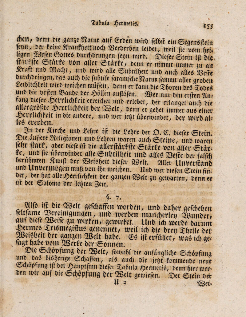 £abu(a -£etmetts. *5S bemt bie ganje Ratur auf geben wirb feib|f ein ©egenbifetn fer>it, ber feine ^rauffieit noefi «erbeeben feibet, tue« fie ootn bet* ligen JBefen ©otteb burefibrungen fet)tt wirb. ©tefer ©teilt i|t bie fhrffte ©tdrfe bon aller Stätte, bemt er nimmt immer u an Äraft ttttb S)iad)t, ustb wirb atte ©ubtilfieit unb audj aöeb «elfe burd)brmgen,bae aud) bie fubtife fatantfckRarutr fammt aller groben £etbltd)fett wirb weidjen muffen, beim er fann bie bereit beb Xobeb unb bte bejfen «anbe ber Rotten auftöfen. 26er. nur ben erffen m fang Kiefer erreichet unD erlebet, Der erlanget and) Die attetgrofte 4i)errltcbf eit bei* QBelt, beim er gebet immer aub einer ©ertuebfett in bie anbere, unb wer je|t uberwinbef, bev wirb al* le6 ererben. 3« ber Äircbe unb £efire ijf bie £eßre ber O. <£. biefer ©teilt* ©te auffere Religionen unb£efiren waren auch ©teilte, unb waren fel)t* jfarf, aber btefetff bie atterffdrf jfe ©tdrfe ron atter ©tdr* fe, uub fte uberwinbet atte ©ubtilfieit unb aßeö «elfe ber faifefi Bevubmten Äunjf ber ©eibfieit biefer ©eit. Sitter UtWerffanb unb Unpermbgen muß bott ibr weidsen. Unb wer biefeit ©teilt fiw a^e iperrlicßfeit ber gangen ©eit ju gewarten, benn er tjf ber ©alomo ber lebten Seit. §* 7* r » ijf bie <©e(t gefefiaffen worben, unb baßer gefebefieu feitfame «eretmgungen, unb werben mancherlei) QBunber/ rntf ttefe 2Betfe SU wirten ^ gewirtet. Unb icb werbe barunt ^ermeb Xrißmegifftw genennet, weil icb bie bren Xfieite ber «Setöbett ber gangen 2Belt habe, ge iff erfüllet, wae tefi ge* fagt fiabe Pom ©erte ber ©ennen. ©ie ©cfibpfung ber «Seit, fowobl bie anfangltdje ©d)dpfung unb bae btbfiertge ©d)affen, alb and) bie je|t fommenbe neue ©d)opfung t|f ber X^auptfuni biefer Xabula Aermetib, benn fiter wer* ben wtr auf bie ©cfibpfung ber «Seit gewiefen. ©er ©tein ber U 2 ©eü