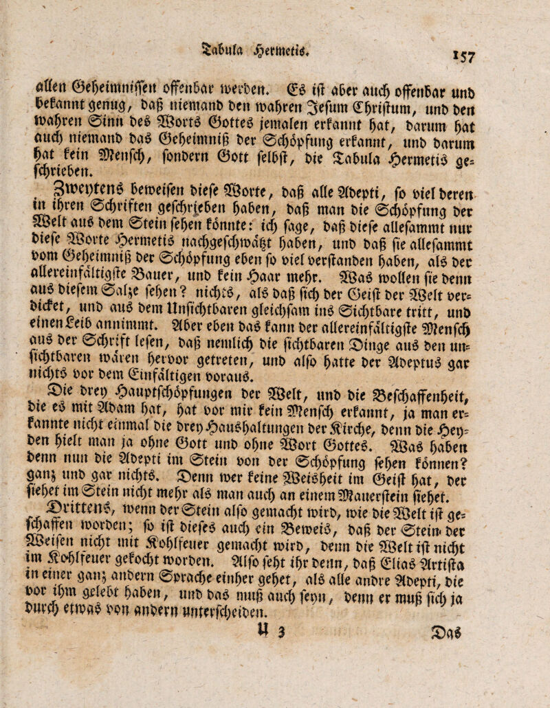 tabula jijertoeft’a. *57 aUm ©ebeimnißen offenbar werben. <B ifi aber «14 offenbar unb Sefannt genug, baß niemanb ben magren Sefum CfjrijTum, unb beu tbn^en 0inn be# SorB ©otteO jemafen erfannt bat, barum fiat aucfi niemanb ba# ©ebeimniß bei- @d)6pfung erfannt, unb barum W Mn 50?enfcf), fonbern @0« felbjt, bie tabula ÄermetB ae= fcbneben. 54 3w«)ten6 bemetfen biefe Sorte, baß aHeStbepti, fo otef bereu m ihren 0d>riften gefdjrjebem haben, baß man bie 0d)6pfung ber Seit auO beut 0tein feben fonitte: ich fage, baß biefe aüefammt nur btefe Sorte JpermetB nacbgefchwdft Mafien, unb baß ßeaöefammt bom ©ebeimniß ber 0cf)bpfuttg eben fo Piel oerftanbett haben, aB ber alleretnfairigjtc ?5auer, unb fein .jpaar mehr. Sa# wollen fie benn aujbiefem 0alje fef)en? nicht#, aB baß fiel) ber ©eijt ber Seit per* btcret, unb aiB bem Unficbtbaren gleidjfam in# 0idjtbare tritt, unb einenfeib annimmt. Stber eben ba# fann ber atlereinfdltigße ?0?enf(fi aiB ber 0cf)r|ft lefen, baf? nemlid) bie fühlbaren Singe aiB ben um jtcbtbaven waren Ijetöor getreten, unb alfo batte ber SKbeptu# gar ntdjt# bor bem ©infaltigen oorau#. Sie brep £auptfdj6pfungen ber Seit, unb bie Sefcbaffenbeit, bte e# mit Slbam bat, bat por mir fein SPtenfd) erfannt, ja man er* rannte Hiebt einmal bie bret) ScuBbaltungen ber 5fird)e, benn bie Aeo* ben hielt man ja ohne ©ott unb of)ne Sort ©otte#. Sa# baibett benn nun bie Sfbepti im 0tein pou ber 0d)bpfung feben fonnert? gan| unbgar nicht#. Senn wer feine Seiöbeit im ©eijf bat, ber ftebet im0tein nicht mehr aB man audj an einem ÜJtauerfiein ftebet. ,, »wtteit*, wenn ber0teitt alfo gemacht wirb, wie bie Seit ift ge* flauen worben; fo ift biefe# aud> ein 33eweB, bah ber0tein*ber • J?«-**1 ln‘t Äof)rie!,er gemacht wirb, benn bie Seit ift nicht »m 5tofitreuer gefocht worben. ?ltfo feht ibr beim, bah ©Ha# Slrtißa tu einer gan; anbern 0pradje einher gehet, aB alle anbre $bepti, bie por ihm gelebt haben, unb ba# muh auch fepn, benn er muß fid) ia bnrd) etwa# von anbern wnterfdjeiben. W 3 Sa#