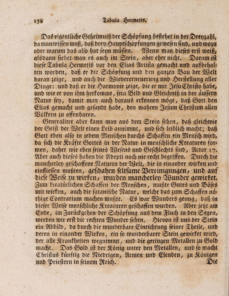 ©ad eigentliche ©ebeimuiß ber ©djdpfuttg beflebet in bei* ©rei)äabf, ba manmiffeit mul?, baß bret) #auptfd)6pfuttgen gemefen finb, unb mo^u ober mar um bad a(fo bat fepn muffen. SSenn man biefed erft meiß/ alb bann flehet man ed auch tut ©teilt, aber ehernicht. ©arurniß btefe ©tbula Jperntetid Por ben ©Itad Slrtifta gemacht unb aufbebah ten morbeit, baß er bie ©d)6pfung unb bett gaujeit 33au ber Sßelt baratt jeige, uitb and) bte Sßtebereritetterttitg unb J^erfteUung aller ©titge: unb baß er bte Jparmottte jetge, bte er mit ^efuCbrtßb habe, unb tbie er poit il)tn berfontme, fein 23ilb unb ©leicbniß in ber duffern Slatur fei), bamit man and) barauS erlernten möge, baß ©ott bett ©liad gemacht ttitb gefanbt habe, ben mabrett 3efum Cbt“ifl«tn aöett Golfern $u offenbaren. ©eneraliter aber fann man and bem ©tein feben, baß gletcbmte ber ©eilt ber iSJelt einen £eib attntmmt, uttb ftd) leiblid) mad)t; baß ©ott eben alfo in jebem Senfdjett bttrchd ©cbaffen ein SOteitfch mirb, ba ftd) bie Kräfte ©otted in ber Statur iit menfci)licbe Kreaturen for< tuen, baber mir eben feined SÖefend uttb ©efcßlecbtd ftitb, Slctor 17. Slber aud) biefed hoben bie Stbepti nod) nie red)t begriffen. ©urd) bte mancherlei) gefd)affette Staturen berSlßelt, bie iit einander mirlen unb eiitflieffett mußten, gefcßahen feltfame2)mtmgimgen, unb auf btefe SBetfe ju wtrfen,_u)uvben mancbedet) Qößunbep gründet. gum freaturltdfen ©cbaffen ber 5Ü?enfd)ett, mußte ©uted uitb 23bfed mit mirfett, auch bie fatantfcf>e Statur, melcbe bad jum ©d)affen ito= tbige ©ontrarium machen mußte. ©3 mar Sßuttberd genug, baß in bicfer SÖeife menfd)lid)e Kreaturen gefdjajfen mürben. Slber je^t am ©ttbc, im guruct geben ber ©d)dpfuitg aud bem Jlud) in ben ©egeit, merbeit mir erfi bie rechten fJSuitber feben. Jjpieoott ifl und ber ©tein ein Slbbilb, ba burd) bie muttberbare ©tnrid)tung feiner Xfytite, unb bereit itt etnanber ffßirfen, ein fo muttberbarer ©tein gemietet mtrb, ber alle ^ranfbrdm megntmittt, uttb bie geringen Slfetallett &u ©olb macht. ©ad ©olb iß ber $bntg unter ben 5E)}etallen, unb fo macht ©brißud fünftig bie fiebrigen, Slrnten uttb ©lenbett, ju Königen unb ^rießern in feinem SKeid), ©ie