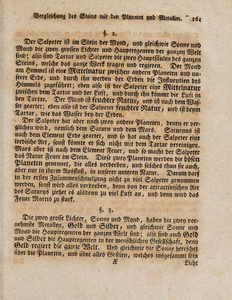 §. 2. Set' ©afpeter ifl im ©fein Der $Ü?onb, unb gfeidjmie ©ernte unb peitö bte jtbet) grofien Sichter unb £auptregenten Der ganten ®elt pne; affo ftnb Sartar unb ©alpefer Die pep £auptfcf«fen M ganten ©ferne, mel^e Daegante SBerf fragen unb regieren. Ser 3)?oiiD am Fimmel t|l eine 3R tttefimtur smifcfien anDern Planeten unD uu* £rer €rbe, unb Durch ihn »erben Der <£rben Die Snffoentien beS ^timneie jugefuhret; eben alfe ijl Der©afpeter eine 9Kimln<mtu jnnfgen Dem Tartar unb Der Suft, unb Durch i(jn fontmt Die Suft in Den Tartar. Ser «Dtonb ijl feuchter «fiatuiv unb iff nach Dem3öaf fer geartet; eben affe i|t Der ©afpeter feuchter «ftfttur/ unb iifbeem Tartar, mie bab SÖaffer bet) Der ©eben, Ser ©alpefer bat aber nocbtmep anbere Planeten, benen er per* gita)en tt'tvb, nemficf) Dem ©afurn unb Dem SEftarg. ©aturnub i(l nach Dem Element f rbe geartet, unb fo bat auch Der ©afpeter eine trrbtfcfje |(rt, fonjf tonnte er ftch nicht mit Dem Tartar bereinigen, parb aber tft nach Dem Element ^euer, unb fo macht Der ©afpeter bab Statur #etter im ©tein. Stefe jtbet) Planeten merben Die bhfett ^Planeten genenttet, Die a(Ie$ perberben, unb fofcbeb tfjuit fte auch, aber nur tn ihrem SluSffaß, in unferer unteren SJatur, Sarum Darf tn Der erjten 3ufammenfchmeltung nicht *u bief ©afpeter genommen »erben, fonft mtrb affeS perDorben, Denn bon Der attractibifcben 9(rt beb @aturn$ jiebet e$ afbbentt &u biefSuft an, uttb Denn mirb ba$ <£euer SJfarttb |u ftarf. §‘ 3* Sie »tuet) große Siebter, ©onne unb SSJonb, haben Die upet) por* nebmfie _3Jietafle.it, ©ofb unb ©über f unb gfeicfjtbie ©otute unb SUfonb bte £auptregenfen Der ganten SßMt ftnb; affo ftnb auch ©db uttb ©tlbet btejpauptregenten in Der menfcbfichen ©efeflfchaft, Denn ©elb t ediert Die cjcuije EJßclt. Unb gfeichmie Die ©otttte berrfcf)et über bte platteten, uttb über alfe£ ©ejtiru, toefcheb inägefammt fein 3e Sicht