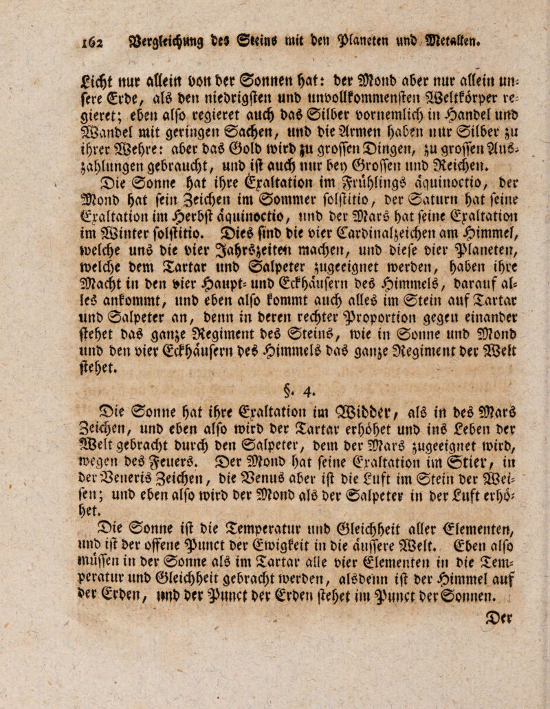 / *' » * \ ■ ‘ •* ‘ v N ' ‘ v ■ ■ ’ - - •** gidt nur ftfleitt dou ber «Sonnen bat: ber fDJottb aber nur allein «nu¬ fere €rbe, alb beit niebrigjfen unb unbollfommenftest SlÖeltPörper re= gieret; eben alfo regieret auefj bab ©über oorttemltd in fpanbel unb SSanbel mit geringen ©aden, unb bieSlrmett haben nur ©über ju drer (Sehre t aber bab ©olb roirb JU groffen Singen, ju groffen Sluö; Jalungen gebraucht, unbijf aud nur bei) ©rojfeu unb beiden. Sie ©omte bat ihre ©paltation im ^mblingb dquiitoctio, ber Sßonb bat fein Seiden im ©ommer folfiitio, ber ©aturn bat feine ©yaltation im fjerbjt dquinoctio, unb ber Ptarb bat feine ©yaltatioit im (Sinter folftitio. SDieö fütb bie toter ©arbinaijeicbeit am finmmel, melde unb bie hier ^abrSfceiteü madett, unb biefe toter Planeten, melde bem Tartar «nb ©alpeter ;ugeeignet merben, haben ihre 19iadt in ben hier i?attpt= unb ©cfbdufertt beb jfpimntclb, barauf al« leb anfommt, unb eben alfo fomntt aud alleb im ©tein auf Tartar «nb ©alpeter an, beim in bereit rechter Proportion gegen einanber (lebet bab gattje Regiment beb ©teütb, tbie in ©ottne unb Sttoitb unb ben Pier ©cfbdufern beb Jjpintmelb bab gattje Regime nt bet (Seit fielet. ■ , §< 4- Sie ©onne bat ihre ©raltation im QStbfceiv alb in bebüftarb Seiden, unb eben alfo toirb ber Tartar erhöbet unb inb geben ber SBelt gebradt burd ben ©alpeter, bem berPtarb ^geeignet Wirb, megen beb^euerb. SerPfonb bat feine (fryaltation im©>tieiv in bevSSenerib Seiden, bie (Benub aber ijt bie Stift im ©tein ber (Seü feit; unb eben alfo toirb ber 59?onb alb ber ©alpeter in ber Suft erbo* bet. Sie ©onne tff bie Temperatur unb ©leidbeit aller ©lementen, unb t|f ber offene punct ber ©migfeit in bie duffere (Seit. <£ben alfo muffen ttt ber ©onne alb im Tartar alle Pier Elementen in bie Tem= peratur unb ©leidbeit gebradt tperbett, albbeitn ifl ber Fimmel auf ber ©rben, tmb ber Punct ber €rben (lebet im punct ber©onttett. . ' Ser £