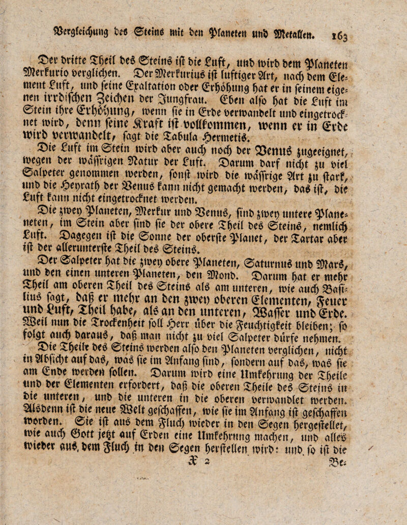 See t>rmc Sjeil beb Steinb tff bie £uft, «nb tt>trb Dem ^falteten !9?erfucio bergigen. Ser 9)?erfuriub tff fuftiger 9frt, nncfj bei« &(-- ntent ^ttft, unb feine (EpAltAtion ober erfjbljuug fjAt er in feinem eige= nen tn;bifd)en Seichen bec ^ungfrAtt. €ben Alfo hat bie Oft im 0tetn if)re (Erhöhung/ wenn fie in (Erbe oerWAttbelt unb eingetroef- net mich, bemt feine $raft tff oeßfommen, wenn er in Svbe Wtrb oerwanbelt, fagt bie Sabula #crmetlb. Sie Oft int Stein wirb Aber aucT) noefj bec Q3enu$ utgeeignet, wegen bec WAffrigett SfAtur bec £uft. Sarutn bAcf nic&t m biel ©Afpeter genommen werben, fonfl mich bie wÄjfrige 9lrt tu jfArf, tutb bie ^tepcAtf) bec SBentiö fnnn nicht gentAcfjt werben, bAb ijf, bie oft fAmt nicht eingetrotf ttet werben. ; Sie *wep ^lAtteten, Stterfur unb 33ettub, ftnb gwet) untere 9MAite* tieten, im Stein Abec ftnb fie bec obere Sfjeil beb Steinb, nemltcfj fuft. SAgegen ijf bie Sonne bec oberjfe #lAttet, bec £artar Abec ijf bec atterunterjfe Sjeil beb Steinb. ,, Sec ©Afpetec bot bte jtoet) obece platteten, SAtucnub unb föfarb, ttitb ben einen unteren ^Mnttefett, beit 3)?onb. SArum hat ec mehr Sbetf Am oberen fS^eti beb Steinb Alb Am unteren/ wie nuefj 95afts Itub fogt, m er mehr an ben gwet) oberen Elementen, Jeuer unb £uft, Xbetl habe, alb an ben unteren, EBajfer ttnbürrbe. SBeif nun bie Swcfenheit foff .jperr über bie ^etuljtigfeit bleiben; fo folgt auch bACAUb , boj; mntt nicht ju oiel SAlpetec bürfe nehmen. < Sie Sfjeile beb Steinb werben Alfo ben ^Moneten oerglidjett, nicht tu 91bfiel)t auf bnb, WAb fie im 9lttfAng ftnb/ fonbent Auf bAb, WAb fte om (Enbe werben follett, Snrunt wirb eine Umfefjrung bec Sljeile unb bec €lementen erforbert, bajj bie oberen Steile beb Steinb in tue unteren, unb bie unteren in bie oberen oerWAnblet werben. 9llbbenn ijf bie neue 38elt gesoffen, wie fie im 9fnfAttg ijf gefchAjfett worben. Sie tjf Attb bem ftludj wieber in ben Segen Ijergejfellet, tt>te auef) ©ott auf (£r&en etrte ttmfefjnmg machen, uni> atfeö wiebec aub, bem Jlucfj in ben Segen herjfellen wirbt unb jo ijf bte de 93e*