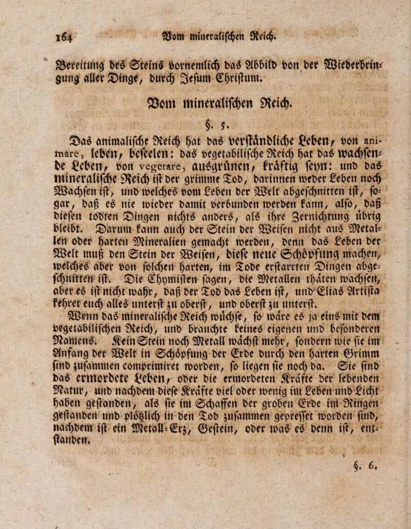 Bereitung beb ©tetnb bornemlich bab 2lbbüb bon ber SÖieberbrntä gung aller Singe, burd) 3efunt ©fjrijlum. Storn minetatifchen &ei(h» §. j. Sab ontmalifche Üteich hat bab vevfldnbliche Ceben/ bon ani- mare, leben > befreien: bab t>egeta5iltfc^e Meid) bat bab n?etd)fen* be Ceben, oon vegetare, anbgritnenA ft'äftig fct)n: unb bab mineraltjfdje SHeid) iji t>er grimme Xob, borintten toeber geben noch SBachfett t(f, unb toeldjeb oont geben ber 5Belt abgefchnitten ifl, fo- gar, baji eb nie toieber bamit oerbuttben toerbett fattn, alfo,bajj biefett tobten Singen nidjtb anbetb, alb ihre 3ernid)tung übrig bleibt. Sarurn fantt and) bcr ©teilt ber SBeifeit nicht aub SDJetot« len ober horten 5Ütineralien gemad)t toerbett, bemt bab geben ber Söeft mu§ ben ©tein ber SEÖeifett, biefe neue ©d)bbfun<i machen, loeldjeb aber oon foichen horten, im Sobe erjlarrteit Singen abge= fchttittett ijt. Sie ^hbtniften fagett, bie fMetallen thaten toadjfett, ober eb iji nicht toafjr, bajt ber £ob bab geben ijt, unb©liab Slrtijia feljret euch aUeb utiterfl ju oberfT, unb oberjt $U tmterjl. Söenn bab mineralifc|eMeid) toüchfe, fo toare eb ja einimit bem begetabilifchen Meid), unb brauchte feitteb eigenen unb befonberen Mamertb. Ä-eftt©tein noch Metall todchjl mehr, fottbern tote fte im Anfang ber SÖelt in ©chbpfuttg ber (Erbe bttrch ben horten ©rimm finb jufammen comprimiret toorbett, fo liegen fte noch ba. ©ie ftnb bab emtovbete f'eben? ober bie ermorbetett Grafte ber febenben Matur, unb nachbem biefe Grafte oiel ober toenig im geben nttb gid)t haben geftanben, alb fte im ©chajfen ber groben (Erbe im Gingen gejtanben unb plb|lich itt ben itob jufdmmen geprejfet toorbett ftnb, nachbem tjl ein 5D?etoK'€rj, ©ejieitt, obertoab eb benn ijt, ent* ftonben, ;