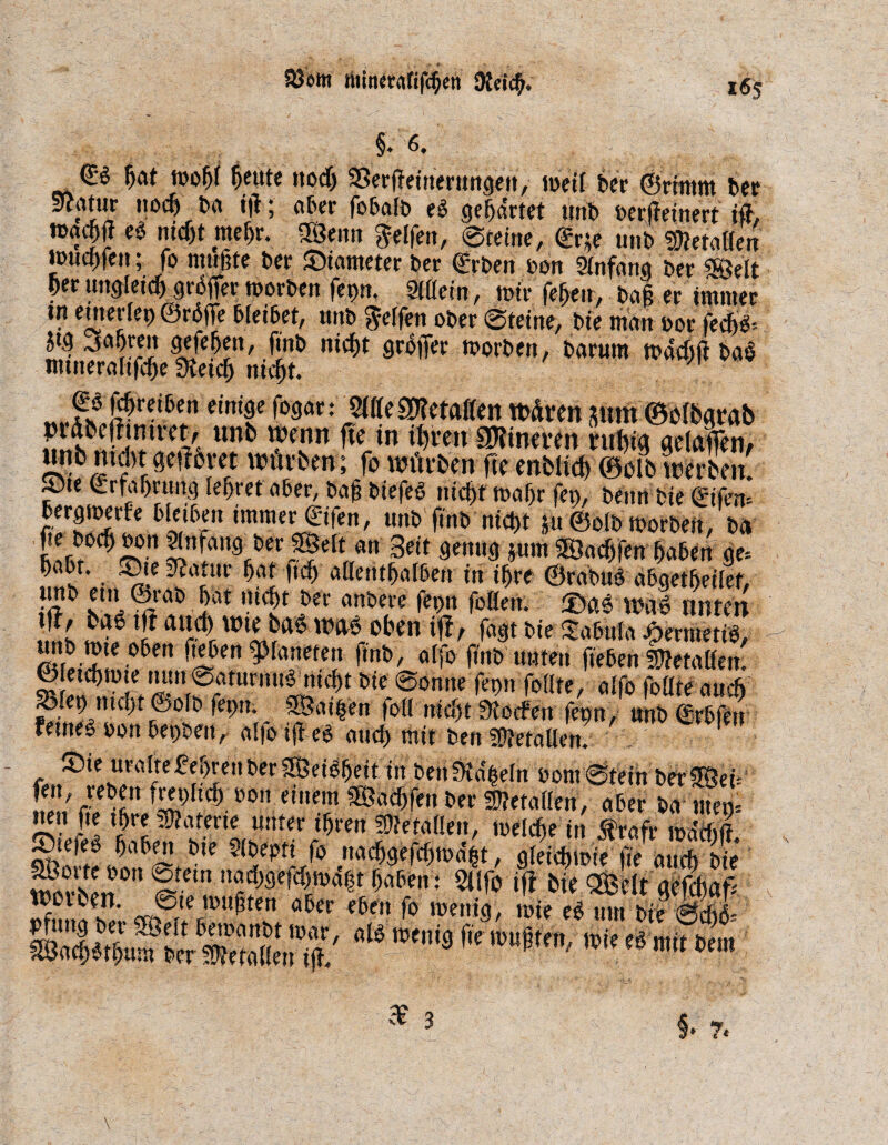 Söottt tititurafifcßeti 9tdcß. §. 6. <£$ fjat mo^r ßeute nod) SBerßeiuerungen, meÜ ber Grimm bet Scatur nodj ba ijl; aber fobafb eö gewartet unb berßeinert iß, ><$? eö nid)t meßr. fS^enn Reifen, 0teine, <£r*e unb Metallen toud>fen; fo mußte ber ©iameter ber Grben bon Mfang ber «gelt ßer uttglettf) größer morbert fepn. Mein, mir feßen, baß er immer tn einerlei) Größe bleibet, unb Reifen ober 0teine, bie man bor fecßö-- Jtg ^oßreit gefefjett, fmt» nicßt größer worben, barum rnadrß baö nttneraltfcße fKetcfj nicßt. *.fs $rTen dn'f ^av: ßUtiWttalUn wären jurn ©elbgrab pidbethmret, unb wenn ße in ißren SDtineven nt big getaffen/ unb md)t geßbret würben ; fo würben fte enbUd) 0cßb werben! »te Lrfaßrung leßret aber, baß biefeö nicßt mafjr fen, beim bie ©fern KS* MÄ *mme!Lf'fen, unb ftnb nicßt 5u Golb worben, ba J'^ng ber SBelt an Beit genug jum SSadjfen ßaben ge» ßabt. ©tezßatttr ßat ftcß allentßalben in tßre Grabuö abgetfteilef, T IZ iat uiT ?ft att&m foöen. ©as wag unten !, s w*'? aiÄ Wlba<S waö Oben iß, fagt bie tabula Jpermetiö, unb mte oben fteben Planeten ßnb, alfo ßnb unten fteben fütetaöem n,n,ttS?<^t bie ®omte ret»i follte, alfo faßte au cf) S^fep nnßt Gofb fet>n. SSaißen faß itidst Torfen fepn, unbGrbfen femeö bon bepbeit, alfo iß eö and) mit ben Metallen. ©te uraltefeljren ber SÖeiößeit tn ben^d&eln bom0tein bergen Jfi** bon einem SÖacßfenber Metallen, aber bauten* J!5!' ft( l&re 5W^terte unter ifjren 3)?eta(!en, melcfie in $rafr wäeftff **«! Me fo 9bht»i?SÄ' SBorte bon 0tem nacßgeßßtbdßt ßaben: 2Ufo ifi bie QBelt aefcbaf» Worten. @ie mußten aber eben fo mentg, mte eö um bie 0d)6- 0,8 re3 fK n,u«,ro'Ki< ii »*«
