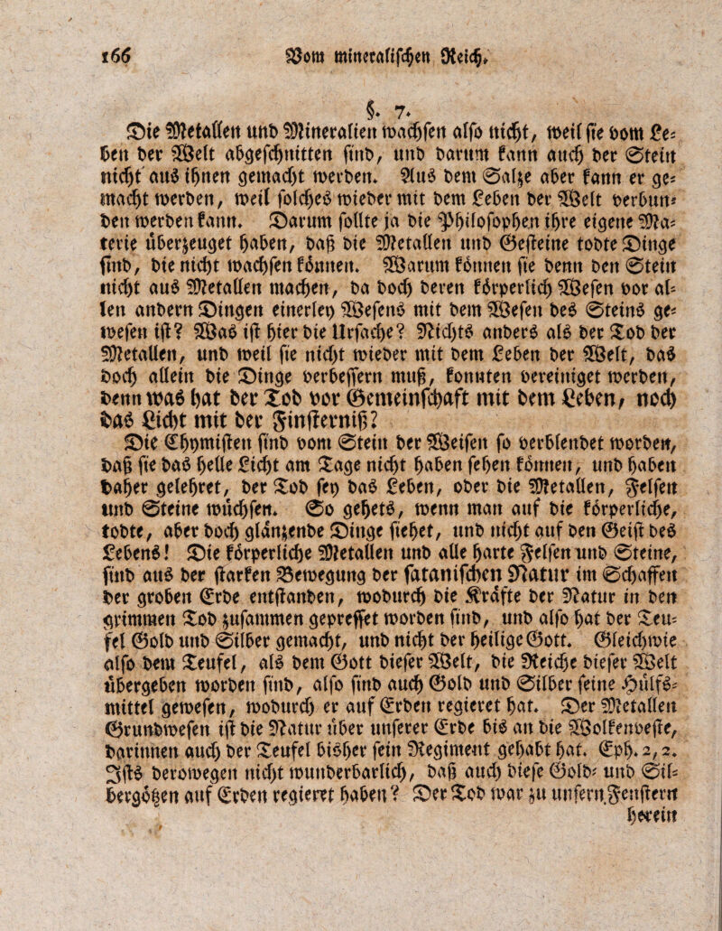 $♦ 7- ©ie fOWaüen unD ^Mineralien macgfen alfo nicgt, ttvetf fie Dom £e* Den t>cr SSJett aggefcgnitten finD, tmt) Darum fann aitcg Der ©teilt ntcf)t auS ignen gemadjt toerDen. 2luS Dem ©al$e ager fann er ge* madft toerDen, weil folcgeS toieDer mit Dem Segen Der SSelt oergun* Den toerDen fann. ©arum follte ja Die ^Jgifofopgen igre eigene ?Ma* terie üSerjeuget gagen, Daf? Die SMetalien unD ©ejfeine toDte©inge fmD, Die nicgt toacgfen fSmteit. SÖarum fonnett fie Denn Den ©teilt fliegt au$ SMetaiien machen, Da Dod) Deren fSrperlicg ^Sefen oor al* ten auDern ©ingeit einerlei SBefenS mit Dem SÖefeit Des ©teinS ge* toefen ijl? 3ÖaS ig gier Die Urfacge? SUidjtS anDerS als Der XoD Der SMetaUen, unD toeil fie nid)t toieDer mit Dem Segen Der 3Öelt, DaS Docg allein tie ©inge oergejfern nttti, fonnten Dereiniget tocrDeit, Denn was tjat Der Xofc Dot (Semeinfcgaft mit Dem Segen, nod) fraö Sid)t mit Det Jinflevnig 2 ©ie (Egpmijiett ft'nD oorn ©teilt Der SÖeifeit fo oerglenDet toorDe«, Dag fie DaS geile Siegt am Xage nicgt gaSen fegen formen, unD gageit Dager gelegret, Der XoD feg DaS Segen, oDer Die SMetallen, Reifen unD ©teine touegfen. ©o gegetS, wenn man auf Die fgrperlicge, toDte, ager Docg gldnjenDe ©iitge fieget, unD uiegt auf Den 0eift DeS SeDenS! ©ie forperlicge 5MetaUen unD alle garte Reifen nnD ©teine, finD aus Der jiarfen Bewegung Der fatanifegen Statur im ©djaffett Der grogeit €rDe eittfianDen, tooDurcg Die Ärdfte Der 9?atur in Den grimmen XoD $ufammen gepreffet roorDen finD, unD alfo gat Der £eu= fei (SolD unD ©ilger gemaegt, unD niegt Der geilige@ott. ©leidnoie alfo Dem Xeufel, als Dem ©ott Diefer $8ett, Die SKeicge Oiefer SBelt ugergegen toorDeit finD, alfo finD aueg ©olD unD ©ilger feine JpulfS- mittel getoefen, tooDurd) er auf ©rDen regieret gat. ©er SMetalleit ©runDtoefen ijt Die Statur uger unferer QürDe giS an Die äöolfenoejie, Darinnen audj Der Seufel gisger fein fKegiment gegagt gat. (£pg. 2,2. 3dS Derotoegett nicgt touitDergarlicg, Dag and) Diefc ©olD* uitD ©il* Eergogen auf SrDen regieret gagett V ©er XoD mar ja unfertt.^enfimt garet«