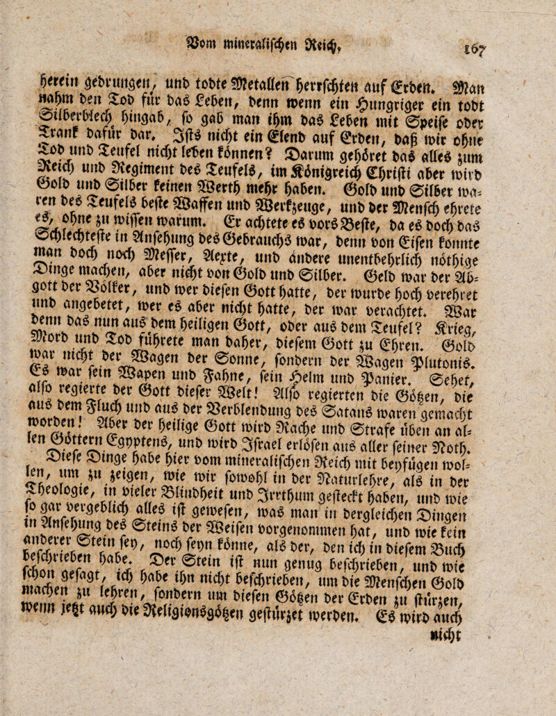 föom mmeralifcbtn f erein gebruitgen, unb tobte s0?efaßen'^errfd^fett auf geben. Wlrn H«am beitjtob für bag £ebeit, Denn menn ein hungriger ein tobt ©uoerWed) bmgab, fo gab ntait ibrn bag feben tnit @peife ober ?**. b«f«r bar,_ 3flg nicht ein €ienb auf erben, baft mir ebne ^tob unb Teufel nicht leben fbnnen? Sarum gehöret bag alleg tum getd) unbRegiment beb Seufelg, im tfbnigreicf) e$rifii aber toivb feoib unb ©Uber fernen |?ertb mehr haben. ©oft unb eiiber ma* ien beg ^eufelg befte «Baffen unb «Bezeuge, unb ber SDienfcb e^rcte &Ä? i“ nH£,l,n^um‘ ö^tete eg borg <©e|te, ba eg bocb bag ocblecbtejte tu Stnfebung beg@ebraucbg mar, beim bon gifen fonnte man bocbnocf) Reffet, Siebte, unb änbere unentbehrlich notbige mr n^c?,l1,/ a^er fc0rt ©oft «nb ©ilber. ©eft mar ber M- gottber .oolfer, unb mer biefen ©ott batte, ber mürbe bocb berebiet !Iil?..in9/6etet/ mec a6er niff)£ hatte, ber mar verachtet. «Bar Wim ©ott, ober aug bem Teufel? $rieg, 5®'La? m<m baW, biefern ©ott *u gbren. ©oib £tiyijjbeVSonne, fonbern ber «Bagen flutonig. Cg mar fernJSapen unb $abne, fein Seltn unb panier. @ebef, a!»ä s!fltSC 5er ®ott t>,e^r ^Belt,' 5(fjo regierten bie @6|en, bie *“!£*! Uilt> fttU^CCFer6fent,un9 m ®«£«»$ »»««n gemacht E?S*#r?fi«er f teiUse &0tt tm'b dCad)e mt> 0trafe «beit an al= len ©gttern egppteng, unb mtrb 3frael erlofen aug aller feiner Sftotb. JOtefe Singe habe hier bom mineralifcben Üteicf) mit benfugeit mol* £' P. ^.ietgert, wie mir jomebl in ber 9?aturler>re, alg in ber ?tirS!C^i!!!ite(7p.['ubbett unb 3rrtb«m geflecft haben, unb mie fo gar betgeblicb «lieg tft gemefeit, mag man in begleichen Singen anärl?£9 l)er ®tc,'n^/r Reifen borgenommen bat, unb mie fein ffiießS^TJ?' £°d?ß!)n UtT' al& betf id) in biefem 33ucf> lÄ-if ( 9t i ud) t)Cl-e mcl)t betrieben, um bie SDJenfcben ©olb macbeit ju lehren, fonbern um biefen ©oben ber geben tu fttksen ivenn je|t auef; bie üfeligienggi%n gejturjet merbett. gg mirb and) «iebt