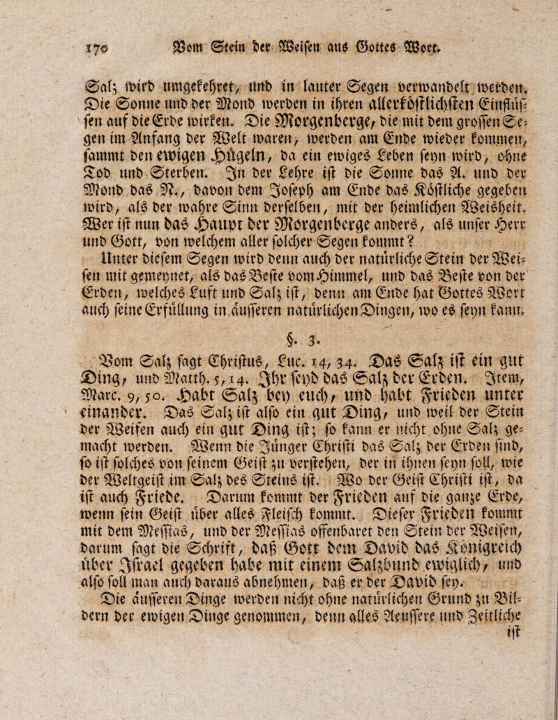 17© SSem ©fern feer Sßeifett aus ©otfes SBcrt. ©als toirfe umgefegret, tmfe tn lauter ©egen oertoanfeelt loerfeett. Sie ©otttte tmfe feer üftonfe tperfeett in igrett allei‘fÖffltd)ffen ©ingttg ' fett auf feießürfee mtcfert. Sie SHotgenbevge/ feie mit feem groffen0e- gen im Slnfang feer $Öeit tparett, tperfeett am ©ttfee tpiefeer f ommeu, fammt feett ewigen 4fHtgtln, fea etn etPigeS geben fet)n mtrfe, ogtte Sofe unfe ©terbett. 3» feer gefere ig feie 0outte feaS 21. uttfe feer 5Ü?onb baS 51., feafeott feem 3ofepg am ©nfee feaS $og!id)e gegeben mirfe, alS feer tpagre 0inn feerfelbett, mit feer geimltcgett SIBeiSgeif. SEßer ig nun baS 4baitor bet* ^Jforgenbei’ge anfeerS, als nufer sSert tmfe ©Ott, feon meinem aller folcf>er ©egen foittmt ? Unter feiefem ©egen mirfe feenn aud) feer natürlidje©fein ber?8et= fett mit gern et) net, als feaS23ege PomJpitttmel, tmfe feaS ^etfe Pon feer €rfeett, meldjes guft tmfe ©als ift, feenn am ©tfee gat ©otteS 2Öcrt aud) feine ©rfülltmg in dufferen naturlid)enSingcn, tpo eS fet)tt tarnt. §• 3» 33om ©als fagt ©gtiguS, gttc. 14,34. SaS ©als iff etn gut £Mn%t tmfe Sftattg. 5,14. 3f)v iegb baS ©als bet* (Ecben. 3tem, 5?larc. 9, jo? £abt ©als bet) eitel)/ unb habt ^rieben unter etnanbei*. SaS ©als ig alfo ein gut Sing/ unfe weil feer ©tetn feer äßeifett aud) ein gut Sing ig; ffe farm er nid)t ogite ©als ge= maegt merfeen. 5Benn feie jünger Cgrigi feaS ©als feer (Erben ftnfe, fo ig ffeld)eS feött feinem ©eig p pergegett, feer in ignett ferm folg tpie feer SÖelfgetg im ©als feeS ©teittS tg. 3Öo feer ©eig ©grifft iff, fea tff aueg Triebe. Sarttnt fern tut feer ^rieben auf fete gattje (Erbe, tpenn fein ©eig über alles ^fetfeg fomtttt. Siefer ^rieben fornrnt mit feem 2)?effiaS, unfe feer SÜteffiaS offenbaret feen ©fein feer SÖeifett, fearum fagt feie ©egrift, bag ©Ott beim Sabib bas jg'onigretd) fibcr 3fi'ud gegeben gäbe mit einem ©aljbnnb ewtglid) / unb alfo foll man atteg fearauS abnegmett, feag er feer Sabtb fep. Sie dufferen Singe tperfeett nid)t ogtte natürlidjeit ©rttttfe p 23sb feertt feer etoigeu Singe genommen, feenn alles 2leuffere tmfe Settliege «g