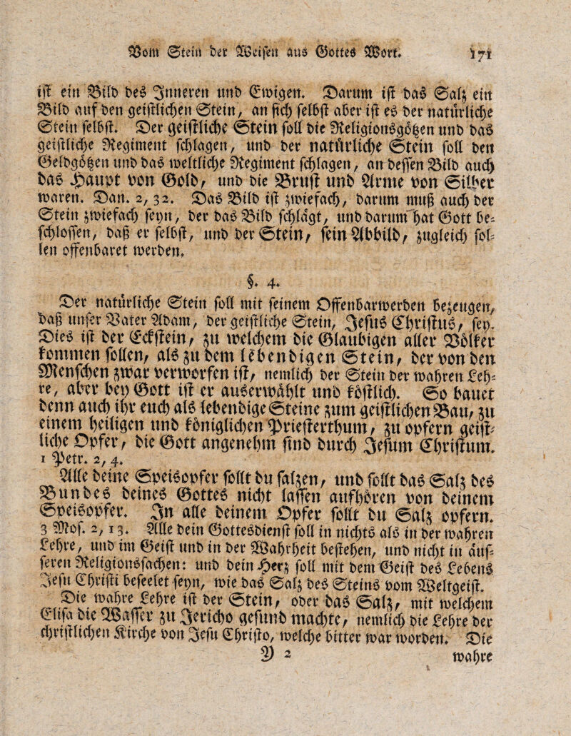 33611t ©lei« btt äB&jVit Ins ©otteö SCBott. ift ein 2Mlb beb Srfttmtt unb (Ewigen. Saturn itf bab ©als eitt SSilb auf ben gct^ltc^en ©tein, an ftch fetfeft aber tfl eb bet natürliche ©teilt fcl&fl. Set tjetffiid)C ©tein fott bie 9teK$ettbg$£en uttb bab gctfHfc&e fKegiment fdj lagen, unb bet natfivtidje ©teilt foll bett ©elbg6|en unb bab weltliche fKe^tment fchlagett, an beffen 23tfb aucf) fcaö 4pattpt Pon ©olb, unb bte 25futf unb Sinne pon ©Uber traten. San. 2,32. Sab SSttb if jwieföch, barum mu§ auch bet ©fein swiefadj feint, berbab23ilb fd^tagt, unb barumijat ©ott be* fdjioffen, baf er felbft, uubber©teüv feinSlbbiltv jugieicf) fof= len offenbaret werben, §♦ 4. Set natürliche ©teilt foll mit feinem Offenbarwerben beseugeu, baß unfer Sfater Slbant, bergetfHidf>e ©tein, 3efu6 tu?t fco. Sieb ifi bet- ©dff ein, ju welkem bie ©laubigen aller 23bller fommen feilen/ Attjufeem lebenbigen ©tetn, bet bonben SOlenfd>en swar verworfen iff/ nemlich ber ©teilt ber wahren £elf re, aber bet)©ott itf et* auberwdhlt unb f’bfflicb. ©0 bauet benn auch U)t euch alb lebenbige©teine sum geiff liehen 23am ju emetn beiligen unb fbniglid)enfprte(ferthum, m unfern geifr ud)e Opfer, bie ©ott angenehm ftnb butcb 3efum ©htiffum. x $>etr. 2, 4. 51 Ile betne ©peibopfer feilt bu fallen, unb foHt bab ©als beb SBurtbeb beineb ©etteb nicht taffen attfhbren ben beinern ©petbopfer. 3n alle beinern Opfer feilt bu ©als opfern. 3 Wlof. 2,13, Sille bein ©ottcbbienfl foll in niebtb alb in ber tuahreit f ehre, unb im ©eijt unb in ber Wahrheit begehen, unb nicht in auf |emt meltgionbfachen: unb beütJpers fott mit bem@ei|t beb febeitb 3efn Shrifti befeelet fepn, wie bab ©als beb ©teinb vom SßMtgeift r~r?t w^teJe^e Stein, Ober bab ©als, mit welchem ©Ufa bte QBafier Jtt 3ertehe gefttnb machte, nemfich bie £ef)re ber chrtjtltchen Ätrche von 3efu Chrijfo, welche bitter war worben. Sie 2) 2 wahre