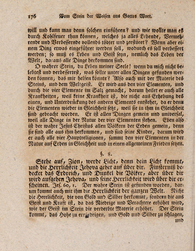 t?6 $?om Stein ber (ÜJeifen ßttö ©otte« SÖ3ort miß uitb farnt ttmtt beit« folgen einfufjren? unb wie moßfematt e§ burcf) ^oblfeuer tf)im fbnneit, meines jaaßeS gcbenbe, Vermeh* renbe tmb Verbeflernbe »oßettbS tobtet unb jeeflöret? Sfßenn aber eU nein Sing etmaS eingefuhter merbett foß, moburch eS foß oerbeflert merben; fo mu|j eS geben unb ©eifl feon, ttemlich ba$ geben bec SÖelt, barauS aße Singe ßerfomnten ftitb. D mähtet Stein, bu geben meiner Seele! meint bu mich nicht be* tebteß unb berbefferteß, maS faßte unter aßen Singen gefunben mer* beit fonnen, baS mir helfen fbunte? lülfa auch mit ber Materie be$ Steins, mtb bem VMfgeifl. ©r mirb aus ben »ier ©lementen, unb bttrch bie bier (Elemente im Salj gemacht, barunt fettet er auch aße ^ranffjeiten, meil feine $ranff)ett iß, bie nicht aus (Erhebung beS einen, uitb ilnterbrücfung beb attbern (Elements entgehet, ba er beim bie (Elementen mteber tit ©[etchheit feft, meil fte in ihm in ©letdjßeit ftnb gebracht morben. ©r iß aßen Singen gemein unb uniberfaf, meil aße Singe in ber Sftatur ber hier (Elementen flehen, ©beit alfa iß ber mahre 3ffub ©httßuS aßen Volfent ber ©eben gemein, betttt fte ftnb aße aus ihm herfontmen, unb ftnb feilte Äinber, barum mirb er auch aße hier ipauptreligionen, fammt ben hier (Elementen in ber Statur auf ©eben in ©leichbeit unb in einen aßgemeinen Rieben fe|en. §. 8. ©teffa auf, BiWr wetfce Cid)t, benn bein £kht fcmmfr mtb bie £ettUchf eit flehet auf übet btt. gunflentifl be* becfet ba6 ©tbveithe unb Sunfet bie Sbifetv aber übet bit wirb aufgehen ^ehcrna, unb feine ^ettltcbfeit wirb über bit er* fcbeinen. 3ef. 60,1. Ser mahre Stein ifl gefunben roorbett, bar* um fornrnt auch mit ihm bie Setdkbfeit bet flanjen Söelt. Pflicht bie Jperrlichfeit, bie »eit ©olb unb Silber herfommt, fanberu bie and ©eifl unb 5fcaft iß, ba baS1 ^fiebrige unb Verachtete erhöhet mirb, mie ber ©eifl im Stein bie berberhte Materie erhöhet. Ser Stein fornrnt, baS Jfpoffa p erübrigen, unb ©olb mtb Silber p flhlagen, unb