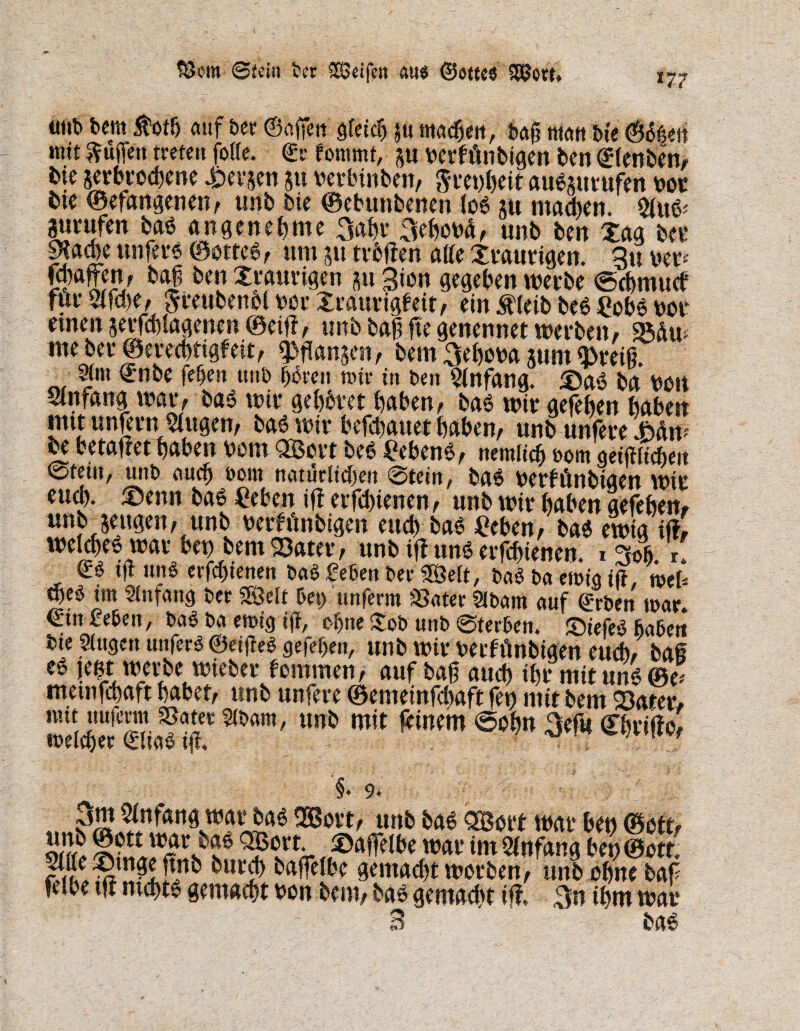 tScrn Stein feer Sßjeifctt am« ©ottc« «nt» bem $oth auf her ©affen gleich ju machen, bag man bte ©bhen »ntt puffen treten folle. ©r fommt, §u rerfftnbigen ben ©(enben, bte serbteebene £er$en p rerbinben, Srenheit aubptufen not bte ©efangenen, unb bte ©ebunbenen tob p machen. $iub' Prüfen bab angenehme 3ahr 3ehond, unb ben Xaa ber ga^e unferb ©otteb, um 51t tröffen atfe traurigen. 3u rer* fcfafen, baj ben Xraurigen p Sion gegeben werbe ©chmuef fur2lfd)e, Jreubenoi rer Xrattrigfeit, ein $(eibbeb gobb not etnen jerfchlagenen ©eiff, unb baf> ffe genennet werben, 95ßw me bet* ©ereebttgfeit, fangen, bem 3ehora pm «»reiß. Sirn ©nbe fehen unb bereit mir in ben Anfang. £)ab brt feött Slnrang war, bab wir gehöret haben, bab wir gefeheu haben mtt unfern tilgen, bab wir befebattet haben, unb unfere Mw be betauet haben bom QBort beb gebenb, nemlich bom geglichen ©tem, unb auch bom natürlichen Stein, bab feerfünbtaen wir eud). ©enn bab geben tff erfdffenen, unb wir haben gefebem unbjeugen, unb berfönbtgen euch bab geben, bab ewig tff, welcheb war ben bem 93ater, unb iff unb erfchienen. 1 Soft. r. ©b ig unb erfd)ienen bab geben ber 58elt, bab ba emig iß, mU web im Slnfattg ber Söelt bet) unferm »ater Slbam auf ©rben mar. ©tn geben, bab ba emig ig, ohne Xob unb (Sterben, ©iefeb haben bie Singen unferb ©eigeb gefeljen, unb wir nerffinbigen euch, bai eb jeet werbe wieber fomrnen, auf bag auch ihr mit unb ©e* metnfehaft habet, unb unfere ©emetnfdmft fen mit bem äater, nuniujenn »ater sibam, unb mit feinem ©obn 3ef« ©briffo, '§. 9* :iv' 3m Anfang war bab Sfißort, unb bab 3Bort war ben ©oft? Eft <?sVtA- ®gfielbe W)ar im Anfang beu©ott. feibe tff ntchtb gemacht non bem, bab gemacht iff, ihm war 3