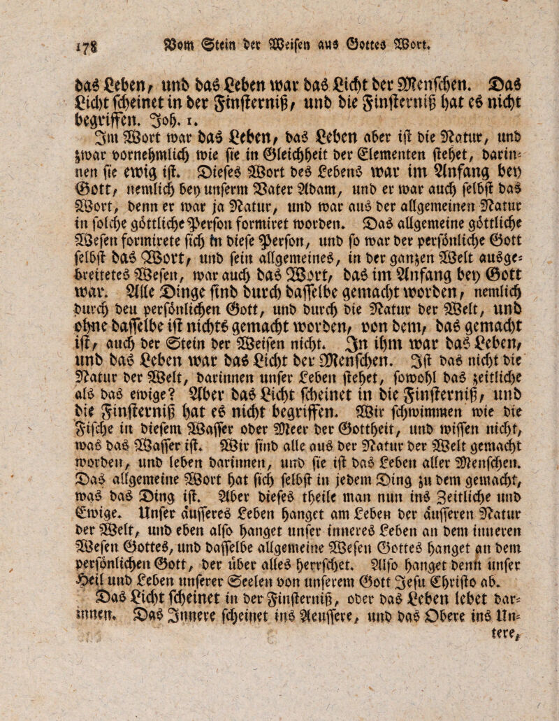 178 Söom ©tein bet 2QS?eifca au« ©ottea SBort, baß geben, unb baß Cebett war baß £icf)t bcr 9D?enfcf>en. Saß £td)t fdteinet in bet $inf!ernij^ unb bie ginflevnifj bat eß nicht begriffen, 30h. 1. 3m 5S3ort mar baß CebeU; baß Ceben aber tfl t>te Statut, unb &mar oornehmltch wie fte tn©leichhett ber Elementen gehet, barim nen fte ewig ig. Stefeß SÖort beß gebettß war im Einfang bet) ©ott; ttentltdb bet>unferm Sßater Slbam, unb er war auch fetbft bas SÖort, benn er mar ja 5?atur, unb mar auß ber allgemeinen üftatur ttt foicfje gßttltdje g>erfoit formtret motben. Saß allgemeine göttliche SÖefett formtrete ftch tn biefe $)erfou, unb fo mar ber perfßttüche ©ott felbg baß 3Bort; unb feitt allgemeine^, in ber ganzen Söelt außge* bmteteß SÖefett, mar auch baß 2Bort; baß im Anfang bet) ©ott war. Sille Singe ftnb burcb baffelbe gemad)t worben f nemltch bttrd) beu perfßttltdjen (Sott, unb buvcf) bie Statur ber SBelt, unb ohne baffelbe iff nicbtß gemalt worben; oon bent; baß gemad)t if?; auch ber @tein ber SSeifen nicht. 3rt ibnt war baß £ebett; unb baß £ebcn war baß £td)t ber SDtenfd>en. 3g baß nicht bie Statur bet 28elt, barittnen unfer geben gehet, fomohl baß $eitlid)e alß baß emtge? Siber baß Sicht fcbeinet in bie $infternib/ unb bte Sinjiernig bat eß nicht begriffen. 3Sir fd)mimmen mie bie S'tfclje in biefem Söaffer ober 3Jleer ber ©ottheit, unb miflfen nicht, maß baß SSaffer ig. $Ötr fmb alle auß ber Statur ber SBelt gemacht morbeit, unb leben barittnen, unb fte tg baß geben aller SOlenfcheti. Saß allgemeine SSSort hat fiel) felbg in jebetn Stng jtt bent gemacht, maß baß Sing ig. Slber biefeß theile man nun inß Seitliche unb ©rntge. Unfer duffereß geben hanget am geben ber dufferen Statur ber 93elt, unb eben alfo hanget unfer innereß geben an bent inneren SÖefen ©otteß, unb baffelbe allgemeine SSefen ©otteß hanget an bem »erfönlichett ©ott, ber über alleß herrfdjet. SUfo hanget benn unfer £>etl unb geben nuferer 0eelen bon ttnferem ©ott 3efu C^riflo ab. Saß Sidjt fdjeinet tn ber §ingerni§, ober baß Sehen lebet bar* innen. Saß innere fcheinet inß Puffere, unb baß Obere inß iln- tere,