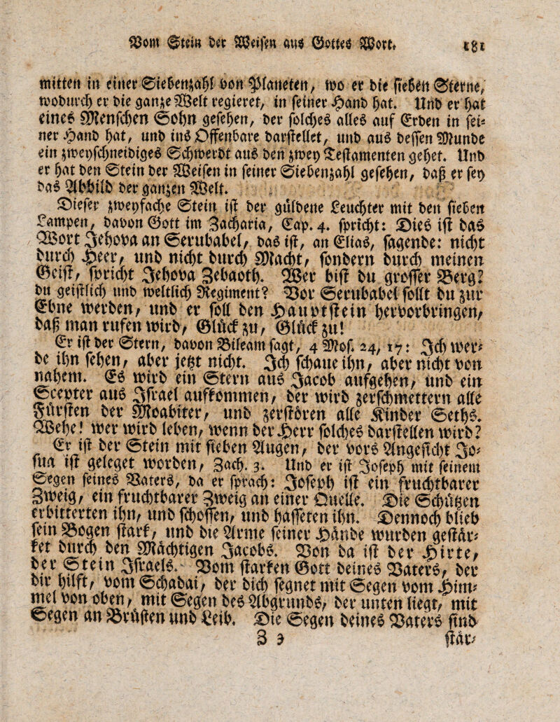 mitten in einer ©iebenüahl non platteten, wo er bte ftehen ©ferne, woburdj er bie gan*e SßMt regieret, in feiner #anb hat. Unb er l>at eine* Sllenfchen ©ohn gefehen, ber folcßeS alle* auf geben in fei« ner #anb f>at, unb ine Offenbare barfiellet, unb aus beffen üfiunbe ein jmepfchneibigeS ©djmerbt aus bin pvet> iteflamenten gehet. Unb er bat ben ©fein ber SÖetfen in feiner ©tebenjafjl gefeben, baß er fen ba$ ^bbtlfc ber ganpt Seit. . ; ' Siefer $mepfad)e ©tein iff ber gulbette geübter mit ben ft ehest fampen, baoon©ott im Sadjaria, (Tap. 4. fprtcbt: <Die* tft ba* , QSort 3ehona an ©erttbabel; ba$ tß, anglias, fagenbe: nid)t bitw £eer; unb nicht burch SMacht; fonbern burch meinen ©etff/ fnridjt 3ehona Sehaoth. 2Ber bif? bu großer SSerg? bn geifrficf) unb weltlich Regiment? 3301 ©erubabet feilt bu 5Ul* ®bne werben; unb er fett ben 4>auntßein herborbtingen; baß man rufen wirb; ©IM p, ©IM §u! €r ifi ber ©fern, baoon SBileam fagt, 4 2ftof. 24, 17: 3d) wer# be ihn fehen; aber fegt nicht. $cb fdjaue ihn, aber nicht neu nahem, g* wirb ein ©fern au6 3acob aufgehen; Unb ein ©center au* 3frael auffommeu; ber wirb serfcbmettern affe Surften ber SDToabiter; unb §erffbren affe jfinber @etk. QBehe! wer wirb leben; wenn bergen* fold)e* barßellen wirb? €rß ber ©tein mit fteben SJugen, ber her* Slngeßdu 3o* fua tft geleget werben; Sach- 3- Unb er iß 3ofepb mit feinem ©egen feines SSaterS, ba er fpracßt 3ofenh ifl ein fruchtbarer gwetg; em fruchtbarer Sweig an einer Duelle. ®ie ©chüßen erbttterten thm unb geholfen; unb haffeten ihn. dennoch blieb fern SSoaen ffarf; unb bte Sinne feiner 4D&nbe würben geffdr# fet burch ben «mächtigen 3aceb§. 23en ba ift ber Airte; ter ©tetn 3frael6. 93em flarfen ©ott beine* SSater*; ber btt hilft; nom ©$abai; ber bid) fegnet mit ©egen uom Joim* mel non oben; mit ©egen beßSlbgrttnbb; ber unten liegt; mit ©egen an trugen unb £eib. ®ie ©egen beine* SSaterö ftnb 3 3 flat#