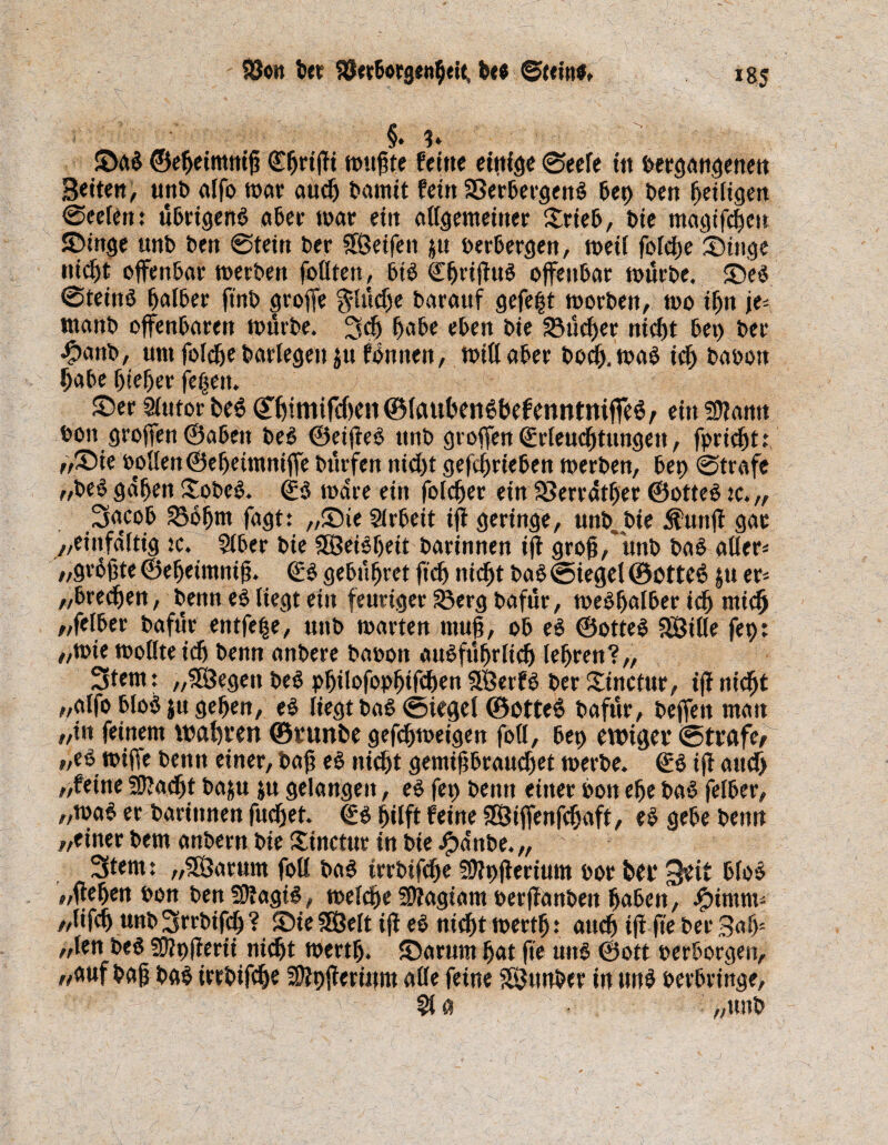 SÖon ber S3erborg«nfieit, be* ©Kitt«, jg5 §. ?♦ ©a3 ©eßeimnifi Cfirtfii ttniflfe feine einige ©eefe in »ergangenen Beiten, unt» alfa war auefi tamit fein a3erbergen3 bep ben ßeiligen ©eefen: übrigen3 aber war ein allgemeiner £rieb, bie magtfeßen ©tnge unb ben ©tein ber Reifen $u »erbergen, wett fbfdEje ©inge niefit offenbar werben faßten, bi3 €firifiu3 offenbar würbe, ©e3 ©teitt3 falber jtnb groffe $lücfie barattf gefegt worben, wo ifin je- tnanb offenbaren würbe. ^cfi ^abe eben bie Stirer niefit bep ber •fpanb, um fafefie barfegen $u fönnett, wiß aber boefi,wa3 icfi ba»ott ßabe fitefjer fefiett. ©er 5lutorbe3 (Tßtmifeßeii ©laußettSbef enntttiffeö/ ein SJfann »ott großen ©abeit be3 ®eifie3 unb großen ©rleucfitungett, fariefit; ,,©ie »offen ©eßetmnifie bürfen niefit gefefirieben werben, bet) ©träfe „be3 gdfien Xobc3. (£3 wdre ein fofefier ein SBerrdtfier ®otte3 tc.„ 3acoß 236ßnt fagt: ,,©ie Sfrbeit iß geringe, unb.bie Ättttß gar „einfältig tc. Sfber bie 3Öei3fieit barinnen iß groß,* unb ba3 aßer* /, größte ©efieimniß. ©3 gebühret ff cf) niefit ba3 ©Siegel ©otte6 ju er= „breefien, benn e3 liegt etn feuriger 33erg bafür, we3fiafber icfi nticfi „felber bafür entfe|e, unb warten muß, ob e3 ©otte3 SÖifle fep: „wie wolfteidj benn anbere ba»on au3füfirlicfi lehren?,, 3fetn: „SBegett be3 pßilofapßifcfien $8erf3 ber ©inctur, tfi niefit „affa blo3 ju gefjen, e3 liegt ba3 ©tegel ©otte6 bafür, befielt man „in feinem waßrert ©vunbe gefefimeigen faß, bep ewiger ©trafen „e3 wiffe benn einer, baß e3 niefit gemißbrauefiet werbe. (£3 iß attdfi „feine SSftacfit baju ju gelangen, e3 fep bemt einer »011 efie ba3 fefber, „wa3 er barinnen fuefiet. ©3 fiifft feine SBiffenfcfiaft, e3 gebe benn „einer bem anbern bie ©inctur in bie #dnbe. „ 3tem: „SÖarttm faß ba3 irrbifefie fßfpfierium »or feer 3eit bfo3 „fiepen »on bett59fagi3, welcfie SOfagiam »erßanben fiaben, .£>imm* //ßfefi unb ^rrbifcß ? ©ie SOBeft ifi e3 niefit wertfi: anefi ifi fte ber 3afij „fen be3 Sftpßerii niefit wertfi. ©arum fiat fie utt3 ©ott »erborgen, „auf baß b«3 irrbifafie Sffpfierütm aße feine SEButtber in un3 »erbringe, 510 „unb