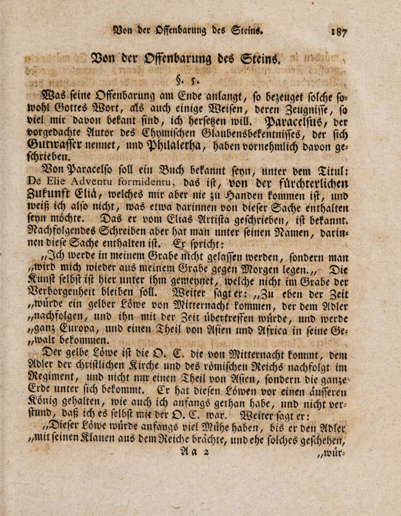Söeti fccc Djfen6<mtng Des Stein«* hei* Offeofcunwg @tein$, §* y* 3E8al feine Offenbarung am ©ttbe anfangt, fo bezeuget fofcfje fo* iDobt ©ottel SÖort, all auch einige Steifen, Deren Beugniffe, fo Diel mir baboit befant ft'nb, ich herfe|en milf. QMvacelfutS; Der borgebachte Sfutor Del Cfjmnifchett ©laubenlbefentntffel, Der fich ©uttrajfei* nennet, unD <pf)ilaletf)g, haben bornehmlich Dänen ge* fchriebett. 3Son f>aw»celfo fofl ein a3ticlj befamtt fet>n, unter Dem Situfr De Elie Adventu formidentu, Dal ift, DOIt hei fftrcl)terUchett Sufuttft ©U&, melchel mir aber nie $u J^anDen fontmen ift, uttD toet§ tch alfo nicht, mal etma Darinnen non Diefer Sache enthaften fev>n mochte. ©al er bottt ©lial Slrtifta gefchrieben, ift befannt* Stachfolgenbel Schreiben aber hat man unter feinen tarnen, Darin« iten Diefe Sache enthaften ift. ©Tr fprtcf>t: ,/3ch merDe in meinem ©rabe Uicf)t gefajfen merben, foitDertt man „mirD mich mieber aul meinem ©rabe gegen borgen (egen.,, ©ie .funft felbft ift hier unter ihm gemet>nef, metche nicht im ©rabe Der SSerborgenheit bleiben fofl. SÖeiter fagt er: „Bu eben Der Beit „mürbe ein gelber forne hott Mitternacht fotnmen, Derbem $lblet „nachfofgett, uttb ihn mit Der Bett ttberf reffen mürbe, unD merDe „ganj fUropa, uttb einen Shetl bott Slftett unD Slfrica in feine ©e* „malt befommett. ©er gelbe £6me ift Die O. ©. Die bon Mitternacht fomntt, Dein ®Mer Der chwftfichen firche unD Del romifcf>en «Ketchl nachfolgt im Regiment, uttb nicht nur einen Af)eil bon Sffien, fonbertt Dieganje ©rbe unter jtch befommt. (Tr hat Diefen £omen bor einen dufferen fonig gehalten, mie auch ich anfangl gethan habe, unD nicht ber* ftunb, baff ich el felbft mit Der O. ©. mar. Sßeiter fagt er: „©iefetr ßorne mürbe anfangl btel Muhe haben, Dil er Den 2(Dfer „mit feinen flauen aul Dem Reiche brachte, unD ehe folchel gefchehett, 2la 3 H mur*
