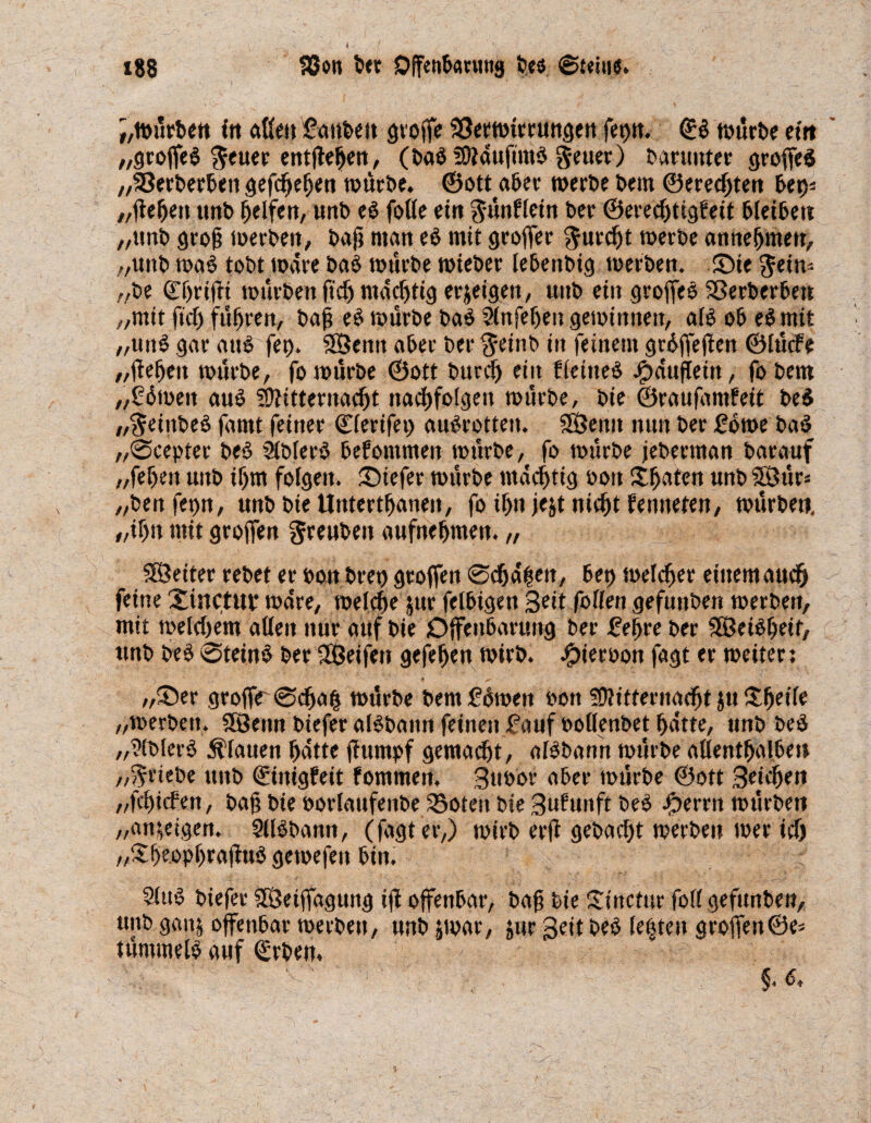 ;,würben ftt aßen fattben große SSerwtrrungett fet>tt. ©b würbe etn „groffeb $euer entßeßen, (bab tOtdufimb geuer) baruttter großes „23erberben gefcßeßen würbe. ©ott aber werbe bem ©ereeßten bei)* „ßeßett tmb ßelfen, unb eb folle ein günflein ber ©ereeßtigfeit bietbett „unb groß werben, baß man eb mit großer ^itrcfjt werbe anneßmert, „uttb wab tobt wäre bab würbe wteber lebenbig werben. Sie ^ein* z/be ©ßfißi würben ft'cß maeßtig er&eigen, unb ein großes Sßerberbett „mit fiel) fußten/ baß eb würbe bab Slnfeßen gewinnen, alb ob ebmif ,,uttb gar auö fet>. SSenn aber ber $einb in feinem grbßeßen ©lütf e „ßeßett würbe, fo würbe ©ott burdj ein fleiiteb Häuflein, fobern „gbmett aub Sftitternacßt ttacßfolgett würbe, bie ©raufamfeit beb „fteiitbeb farnt feiner ©lerifet) aubrotten. SÖenit nun ber 26m bab „0cepter beb Slblerb bekommen würbe, fo würbe jeberman barauf „feßen unb ißm folgen, tiefer würbe mdeßtig bott Xßaten unb Söür= „benfegn, unb bie Untertßanen, fo ißn jejt nießt fenneten, würben, „tßn mit großen greuben aufneßtnen. „ SSeiter rebet er bon breo großen 0cßdßen, bet) welcßer einem aueß feine Xinctuv wäre, welcße jur felbigen Seit fallen gefuttben werben, mit welkem aßen nur auf bie Offenbarung ber feßre ber SBeibßeif, unb beb 0teinb ber SÖeifett gefeßen wirb. #ierbon fagt er weiter: - '■) * • _„ _ ’ •» ^ '' ' ' '• , „Ser große 0cßaß würbe bem 2bweit bon SÜtitternacßt Jtt Xßeile „werben. 9öenn biefer albbann feinen fauf bollenbet ßdtte, unb beb „?lblerb flauen ßatte ßttmpf gemalt, albbann würbe allentßalben „Triebe unb ©inigfeit fommen. Btt&or aber würbe ©ott Betcßen „feßiefen, baß bie borlaufenbe 33oten bie Bufunft beb Jjperrn würben „an^eigen. Sllbbann, (fagt er,) wirb erß gebaut werben wer icf) „Xße.opßraßub gewefett bin. 9lub btefer SÖeißdgung iß offenbar, baß bie Xincfur fofl gefttnben, unb ganj offenbar werben, unb jwar, jur geit beb lebten groffen©e= tümmelb auf ©rben. 1  - m*