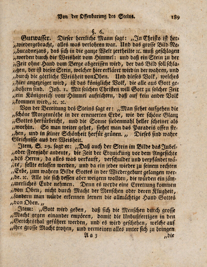 §4 6. ©utWÄffet*. Stefer ßerrltcße 3)?amt fagt: „3n ©ßrißo ift ßec* „mieDergebradjt, alles maS oerloßren mar. UnD t>aö große Sötlb Stfe* „ßucaDnejarS, baö ftd) in Die ganje 2öelt jcrt^eifte :c. muß gefd) lagen „merben burcß btc SÖeiößeit Dom iptmmel: unt> baß ein @tein &u bet //Beit of)ne £anb Dom 35erge abgerißett mtrb, Der Daß 33ilb follfd)la= „gen, Der iß btefer @tein, meldjer ßiererflaret mirbtn bermaßren, uni) „Durcf) Die göttlicße SKSeiSßeit oonOben. Unb DiefeS S3oIf, meldjeS „ßier angejeiget mirb, iß Das föntglid)e Sßolf, Die alle aus ©ottge* „boßren ftnb. 3oß. i. !0tit folcßett Cßrißen mill ©ott ju folget Seit „ein Äönigreieß Dom Fimmel aufricßten, Daß auf fein cmDer Sßolf „fommen mirb,, tc. :c. 3Son Der £3eteitnttg DeS 0teinS fagt er : „SDlan ßeßet aufgeßen Die //fööne Sßlorgmrötße in Der erneuerten ©rbe, mie Der fdjöne ©lans „©otteS ßerfürbricßt, unD Die 0omte fiebenmaßl ßetler fdjeinet als „morßin. 0o man meiter geßet, ßeßet man b«S $>arabetS offen fte; „ßen, unb tu feiner 0d)($nfjeit ßerfür grünen. „ SiefeS finD maßre ©leidjniße auS Der SÖJeiSßeit. Stern, 0. 29. fagt er: „Saß audß ber 0tein im SMlbe Da$!3ubek ' „ober ^repjaßr aitDeute, Die Seit Der ©rguidung oor Dem Slngeßdße „Deö -Oerrn, Dg alles maS Derfauft, Derfcßttlbet unD Derpfdtibet ma'= „re, foUte erlaßen merben, unD Da ein jeber miebet ju feinem regten „Qrrbe, jum maßren SMlbe ©otteS in Der SOßiebergeburt gelangen mer* „De. :c, Sille Die ßcß beßen aber meigern mollten. Die mürben ein jdm= „merlicßeS ©nbe neßmen. Senn es merbe eine ©rrettung fommen „Don Oben, nicßt Dutdj Sftacßt Der Sflenfcßen ober Deren ^lugßeit, „foabern man mürbe ernennen lernen Die allmacßtige j^anD ©otteS „Don Oben. „ Stern: „©ott mirD geben. Daß ßdj Die sßlenfcßen btftdj große ^■1 ^en einanber empören, Damit Die Unbußfertigen in Den „©ericßtstßal gefußret merben, unD eS mirD gefdjeßen, melcßeauf «ißre große SDtacßt trogen, unD Dermeinen alles unter ßcß ju bringen Sl a 3 //Die