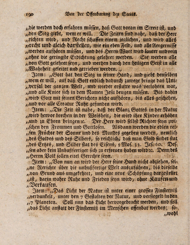 >,bte werben bodj erfahren raufen, bafi ©ott boran tut ©freit iff, uttb „ben ©teg giebt, wem er will. Sie Seiten ftub nabe, baf? ber ipecc „richten wirb, unb Stecht fd)affen einem jeglichen, unb wirb alles rrU<i)t unb gleid) bavffellen, wie ein eben $elb, unb aUeSlergerniffe 7/tt>erben aufbören muffen, unb beS Ferrit 3Sort wirb lauter unb rein „ohne bie geringfte ©rbidjtung gelefjret werben. ©ie werben alle „bon ©oft gelebret fet>n, unb werben burd) beit l>eiltgen ©eijt in alle „SEßabrbeit geleitet unb getrieben werben.„ 3tem: „©ott bat ben ©ieg in feiner-Jjbanb, unb giebt benfelbeit ;/wem er will, auf baf? ®ott enblid) baburd) juwege bringe ba$ Um* „betfal bet ganzen SBelt, tmb wteber ermatte was oerlobren war, „unb alle Äittee fid) in bem tarnen Srfu beugen muffen. S3i3 babin „wirb ©ott mit feinen ©ericbteit nicf)t aufbbren, bis aUe$ gegeben, „unb bor alle ©reatur SHube gefunben wirb. Stern: „Sie Seit ifl nabe, bafj ber ©lan$ ©otteS in ber fftatuc „wirb berbor brechen in ber 3Öei$beit, bie wirb ihre Äinber erbeben „unb ^u ©bren bringen tc. Ser .£)err wirb felbft Siebter fet>n &wü „fd)en ben frommen unb ©ottlofen. SUSbann werben bie eblett ret* „fen ^rud)te ber ©onneunbbeS SDtcnbeS gegeben werben, nemlid) „be$ ©olbeS unb beS ©ilberS, fo reid)lid>, baff man ©olb jtnbet (tat „beS ©rijeS, unb ©ilber flat beS ©ifenS, f f0?of.,33. Sef; 60. Sef „fen aber fein Unbubfertiger ficb $u erfreuen haben wirb:c. SennbeS „Jperrn Söolf folleit eitel ©ered>te fet>n. Stern: „SSon nun an wirb ber Jpcrr feine Jpanb nid)t abjieben, fei* „ne Berichte über bie »nbufjfertige SBelt auSjufübren, biS biefelbe „oon ©runb aus umgefebret, unb eine neue ©cffSpfung bargefMet „ift, bann wahre Stubeunb ^riebenfetm wirb, ohne Ädufcuunb „'Eerfaufen. Stern: „SaS Sicht ber Statur ifl unter einer groffeu $infternift „oerbunfelt, unter ben 7 ©eftalten ber Statur, unb oerfiegelt in beit „7 Planeten, ©oll nun bas Sicht beroorgebraebt werben, unb foll „baS Siebt auftatt ber $infternij3 im Sttenfchen offenbar werben; fo*. „wobt
