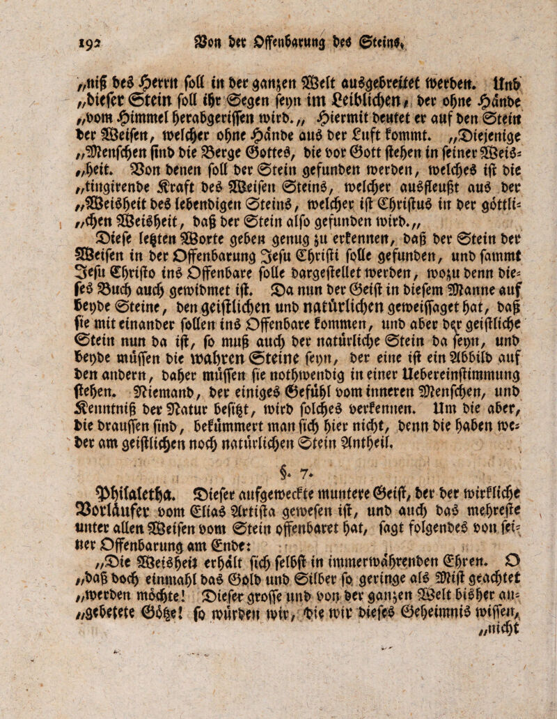 193 8$o» bet Offenbarung be<$ ©teilt«» „tüft beS Jpetrtt fott tu bet ganzen Sfßelt <tugebreitet werben. itn& „btefer @tcin fott tht ©egen feiert im Ceihltchen/ bet ohne Jpdnbe /,bom Jjptmmel fjerabgeriffen wirb. „ hiermit beutet et auf bett ©teilt bet SÖeifen, welket ohne Jg>ant>e aus bet £uft fommt. „^Diejenige ,3cttfcfjett ftttb bie 23erge ©otteS, bie bot ® ott fledert in feiner 5öet5- „bett 25on benen fott bet ©teilt gefunben werben, welches ifi bie „tingirenbe $raft beS SHJeifett ©teinS, weld)er auSfleufit auS bet „SEßeiSheit beS lebenbigen ©teinS, welcher ift ©hrijfuS in bet gottlt „dfen SEßeiSljeit, bafj bet ©tein atfo gefuttben tbitb.,, ©tefe lebten SBorte gebe» genug jtt erfennen, bafi bet ©tein bet SSeifen tn bet Offenbarung 3efu Sbttfii fotte gefunben, unb fammt 3efu €f)ttjfo ins Offenbare fotte bargejMet tbetben, wom benn bie= feS 58ud) auch gctbibmet ijl. £>a nun bet ©eiff in biefem 3anne auf 6et)be ©teine, ben geiffltcben unb natürlichen getoeiffaget bat, bajj fte mit einanber fotte» ins Offenbare fommen, unb aber bqr geijtlicfje ©tein nun ba ijf, fo muh aud) bet natürliche ©tein ba feptt, unb 6et)be muffen bie wahren ©teine fei)», bet eine ift einSibbilb auf ben anbern, habet muffen fte nothwenbig in einet Uebereinjiimmung flehen. ffttemanb, bet einiges ©efübl oom inneren Wienern, unb Äenntnifj bet Statut befiijt, wirb folcheS berfenuen. Um bie aber, bie brauffen ftnb, befummelt man ftdj hier nicht, benn bie haben tve* bet am geglichen noch natürlichen ©tein Slntfjeil. §. 7* 9>hifateth<t. ©iefet aufgewecfte muntere ©eiff, bet bet wirkliche 23orldufer öom ©liaS Sittifla gewefen ijf, unb aud) baS wehreff* unter aßen SEÖetfen bom ©tein offenbaret bat, fagt foigenbeS »on fei* uet Offenbarung am ©nbe: ,,©ie SSSetShetJ erhält ftd) felbjf in immerwährenben ©hren. O „bajj bodj einmahl baS ©olb unb ©ilbet fo geringe als 50tijt geachtet „werben mochte! üDiefer gtoffe unb bon bet ganzen SBelt bisher an* /,g«befete ©h|e! fo würben wir, Die wir biefeS ©eheimniS rniffeu, „nicht