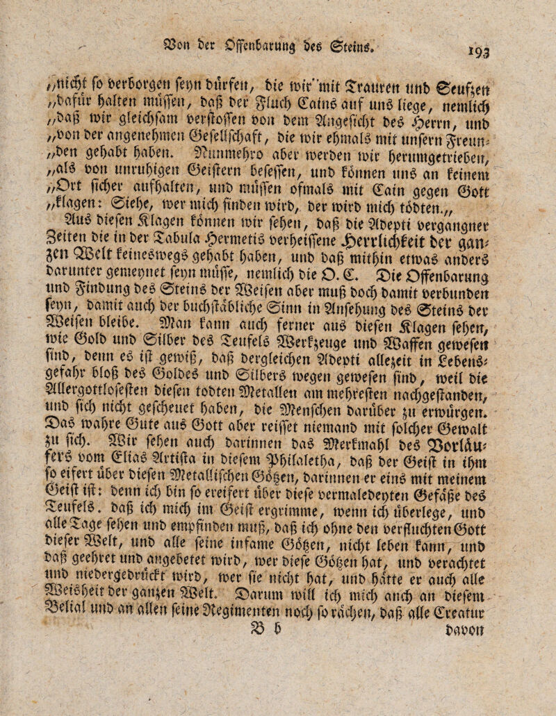 m > 83on Der OffenBacung De# (Stein#. f,ttt(5t fo »erborgen fet)tt burfeit, bte mtV'mit Sraurett tmt> eeuftett „bafur galten muffen, bcsj? t>er gluf ©aiub auf unb liege, nemlif /fag mir gleif fant oerftoffen oon Dem SHtgefift beb Ferrit, unb „Don Der angenehmen ©efeßfcfjaft, Die mir efjmalb mit unfern jceum „Den gehabt haben. 0duunehro aber merDen mir herumgetriebeu, „al^ Don unruhigen ©eijfern befeffen, unD formen unb an feinem „Ort ßf er aufhalten, unb muffen ofmalb mit ©ain gegen ©ott „fragen: @ief)e, mer mich fünDen mirD, Der mirD mich tobten.,, 2lub Diefen Äiagen fonnen mir fehen, Dag Die Slbepti oergangnee Seiten Dte in Der Sabula .fpetmetib oeifeiffene 4Det’t’(td)fdt fcet gnn* JCO QBdf feinebtoegb gehabt haben, unD Dag mithin etmab anberb Darunter gemepnet ff n muffe, nemlif Die O. ©. ®ie Offenbarung unD #inbung beb ©teinb Der fföetfen aber muh hoch Damit oerbunDert fepn, Damit auch Der bufjfdblife ©inn in Slnfehung beb ©teinb Der Söeifen bieibe. SOlait fann auch ferner aub Diefen Klagen fehen, mie ©ofD unD ©über beb Seufelb 5S5erfjeuge unD SÖaffen gemefert ftnD, Denn eb iß gemig, Dag bergleifen Slbeptt aflejeit in £ebeub* gefahr blog beb ©olbeb unD ©überb megert gemefen finD, meil Die 5JüergottIoieflen iuefen tobten 50?etaUett am meljrefien tKicfjgejlan&etfy uni) fio) mdjt gefaienef (ja&eit, Wltnfdycn imnl&et £tt cvmuracu* 53ab maf>re ©ute aub ©ott aber reiffet niemanD mit foldj er ©emalt |u ßf. SBir fehen auf Darinnen bab Stterfmafjl Deb 23ottäu* fev» oom ©Hab Slrtißa in Diefem gMßfafetha, Dag Der ©eiff in ihm fi* -in ‘n i ^f ^ » f i |en, Darinnen er einb mit meinem ©etu tß: Denn if bin fo ereifert über Diefe oerntalebepten ©efa'ge Deb ^etifefb ’ ^ ^ wlf im ©eiß ergrimme, meint ich überlege, unD alle Sage fehen unD empßnbeti rang, Dag if ohne Den oerßuf ten@ott Dte^er SSbeft, unD alle feine infame ©bfjen, ntf t fehen fann, unD Dap geefjret unD angebetet mtrb, mer Diefe ©oben hat, unD oeraf tet hff^. ffirbergeDrtkft mirD, mer fie nif t hat, unD hatte er auf alle ~ßetsi)eit Der ganzen SÖelt. Sanittt miß ich mif auf an Diefem - ©elia> unD an aßen feine Üiegimenten nof fo rachen, Dag aße ©reatucff £5 b Dapon