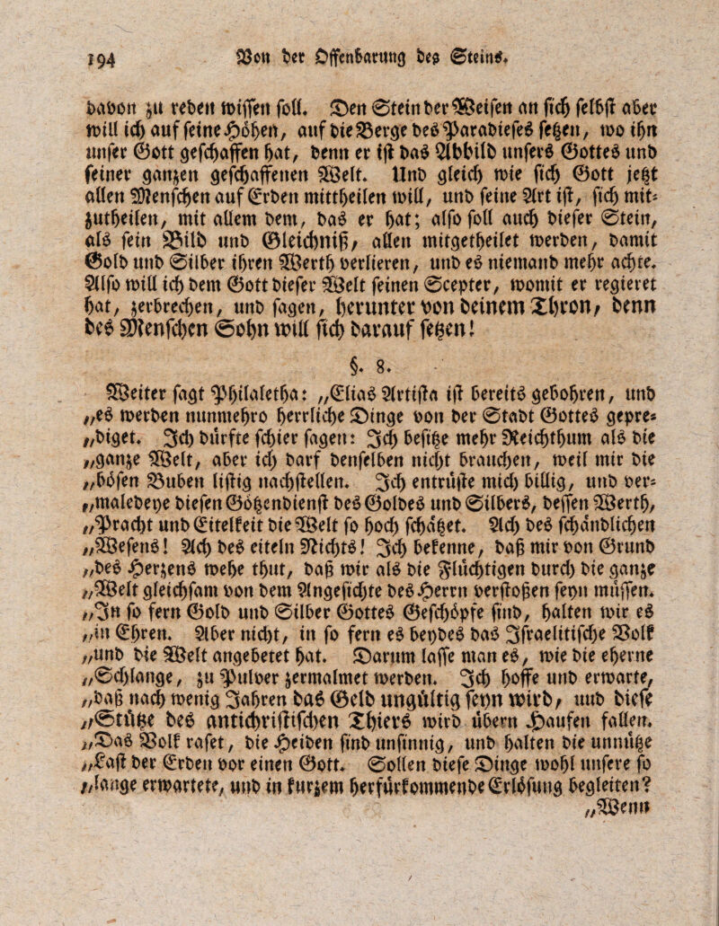 boboit $u rebeit miffett fod. Sen 0tetnber$8etfen an ftcb felbtf aber midiebauffeinei^obert, auf bie 33erge beb <parabtefebfe$en, moibtt unfer ©ott gefebaffen bot/ benn er tjt bab Slblnlb unfetb ©otteb unb feiner gattjen gefdjaffetten SSelt. Unb gleich mte fid) ©ott je|t ollen SOienjcben auf ©rbett mittljeilen und/ unb feine 2lrt ijt, fid) mifc jutbeilen, mit allem bern, bab er bot; olfofotl auch biefer 0tein, alb fein 2?ilb unb ©leicbniß/ allen mitgetbeilet merbeit, bamit ©olb unb 0ilber ihren SÖertb verlieren, unb eb niemattb mehr achte. Sllfo mid icf) bern ©ott biefer Söelt feinen 0cepter, momit er regieret bat/ ^erbrechen, unb fagen, herunter von betnem Thron/ benn be6 SWenfcben <5obn will ftcb barauf fegen l §. 8. SÖetter fagt ^}f)doletbo: „©liab Slrtifta i|? bereitb gebobren, unb „eb merben nunmebro herrliche Singe »on ber 0tabt ©otteb gepre« „biget. 3d) biirfte febier fagen: hefige mehr Sleicbtbum alb bie „ganje 3Selt, aber id) barf benfelben nicht brauebett, meil mir bie „bbfen 23ubett Itftig naebfteden. 3d> entnijte mid) billig, unb Per* f,malebet)e biefen ©ogenbienjt beb ©olbeb unb 0ilberb, beffen 38ertb, „^raebt unbCfitelfeit bie38elt fo bod) fd)o|et. 21 d) beb fcbanblidjen „SBefetib! Sieb beb eiteln ffticbtb! 3cb befenne, ba§ mir oon ©runb „beb ^»erjenb mel>e tbut, bab mir alb bie flüchtigen burd) bie ganje „3öelt gleicbfani oon bem 2lngeftd)te bebJpernt oerftojien fepn muffen. ,/3n fo fern ©olb unb 0ilber ©otteb ©efd)6pfe ftitb, holten mir eb „in ©breit. 9lber nid)t, in fo fern eb bepbeb bab 3fraelitifd)e SSolf „unb bie 9Belt angebetet bat. Sarum laffe man eb, miebieeberne „0d>Eange, ju ^uloer jermalmet merbett. 3d) hoffe unb ermarte, „bog nach menig fahren bab ©elb ungültig fet)U Wirt)/ uttb biefe ,/<2>tüge beb anticbriftifd)en Xbterb mirb übern Raufen faden. „®ab SBolf rafet, bie Reiben finb unftnnig, unb holten bte unnüge „£ajl ber ©rbeit oor einen ©ott. 0oden biefe Singe mobl mtfere fo //lange ermattete, unb in filtern berfürfomtnenbe ©rlüfuttg begleiten? „Senn /